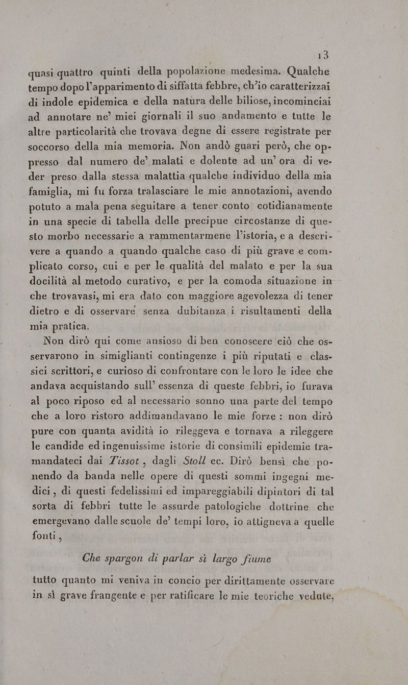 quasi quattro quinti della popolazione medesima. Qualche tempo dopo l’apparimento di siffatta febbre, ch’io caratterizzai di indole epidemica e della natura delle biliose, incominciai ad annotare ne’ miei giornali il suo andamento e tutte le altre particolarità che trovava degne di essere registrate per soccorso della mia memoria. Non andò guari però, che op- presso dal numero de’ malati e dolente ad un’ ora di ve- der preso dalla stessa malattia qualche individuo della mia famiglia, mi fu forza tralasciare le mie annotazioni, avendo potuto a mala pena seguitare a tener conto cotidianamente in una specie di tabella delle precipue circostanze di que- sto morbo necessarie a rammentarmene l’istoria, e a descri- vere a quando a quando qualche caso di più grave e com- plicato corso, cui e per le qualità del malato e per la sua docilità al metodo curativo, e per la comoda situazione in che trovavasi, mi era dato con maggiore agevolezza di tener dietro e di osservare senza dubitanza i risultamenti della mia pralica. Non dirò qui come ansioso di ben conoscere ciò che os- servarono in simiglianti contingenze i più riputati e clas- sici scrittori, e curioso di confrontare con le loro le idee che andava acquistando sull’ essenza di queste febbri, io furava al poco riposo ed al necessario sonno una parte del tempo che a loro ristoro addimandavano le mie forze : non dirò pure con quanta avidità io rileggeva e tornava a rileggere le candide ed ingenuissime istorie di consimili epidemie tra- mandateci dai Z'issot, dagli Sto ec. Dirò bensì che po- nendo da banda nelle opere di questi sommi ingegni me- dici, di questi fedelissimi ed impareggiabili dipintori di tal sorta di febbri tutte le assurde patologiche dottrine che emergevano dalle scuole de’ tempi loro, io attigneva a quelle fonti, Che spargon di parlar sì largo fiume tutto quanto mi veniva in concio per dirittamente osservare in sì grave frangente e per ratificare le mie teoriche vedute,