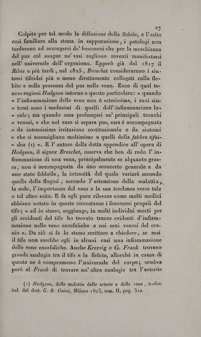 i 2 Colpita per tal modo la diffusione della flebite, e Lul così familiare alla stessa in suppurazione , i patologi non tardarono ad accorgersi de’ fenomeni che per la meschianza del pus col sangue ne’ vasi sogliono soventi manifestarsi nell’ universale dell’ organismo. Epperò già dal 1817 il Ribes e più tardi, nel 1825, Breschet considerarono i sin- tomi tifoidei più o meno direttamente collegati colla fle- bite e colla presenza del pus nelle vene. Ecco di qual te- nore ragioni Z/odgson intorno a questo particolare: « quando » l’infiammazione delle vene non è estesissima, i suoi sin- » tomi sono i medesimi di quelli dell’ infiammazione lo- » cale; ma quando essa prolungasi ne’ principali tronchi » venosi, e che nel vaso si separa pus, essa è accompagnata » da intensissima irritazione costituzionale e da sintomi » che si assomigliano moltissimo a quelli della febbre tifoi- dea (1) ». E l’ autore della dotta appendice all’ opera di Hodgson, il signor Breschet, osserva che ben di rado l’ in- 0 » fiammazione di una vena, principalmente se alquanto gros- sa, non è accompagnata da uno sconcerto generale e da uno stato febbrile, la intensità del quale varierà secondo quella della flogosi, secondo l’ estensione della malattia, la sede, l’importanza del vaso e la sua tendenza verso tale o tal altro esito. E fa egli pure rilevare come molti medici abbiano notato in queste circostanze i fenomeni proprii del tifo; « ed io stesso, soggiunge, in molti individui morti per gli accidenti del tifo ho trovato tracce evidenti d’infiam- mazione nelle vene encefaliche e nei seni venosi del cra- nio ». Da ciò si fa lo stesso scrittore a chiedere, se mai il tifo non sarebbe egli in alcuni casi una infiammazione delle vene encefaliche. Anche Kreysig e G. Frank trovano grande analogia tra il tifo e la flebite, allorchè in causa di questa ne è compromesso l’ universale del corpo; sembra però al Frank di trovare un’ altra analogia tra l’arterite (1) Hodgson, delle malattie delle arterie e delle vene, traduz. ital. del dott. G. B. Caimi, Milano 1823, tom. II, pag. 5:10.