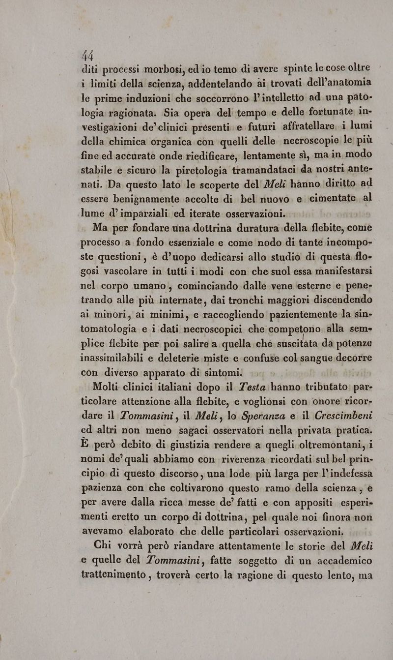 diti processi morbosi, ed io temo di avere spinte le cose oltre i limiti della scienza, addentelando ai trovati dell’anatomia le prime induzioni che soccorrono l'intelletto ad. una pato- logia ragionata. Sia opera del tempo e delle fortunate, in- vestigazioni de’clinici presenti e futuri affratellare. i lumi della chimica organica con quelli delle necroscopie le più fine ed accurate onde riedificare, lentamente sì, ma in modo stabile e sicuro la piretologia tramandataci da nostri ante- nati. Da questo lato le scoperte del' Meli hanno diritto ad essere benignamente accolte di bel nuovo. e cimentate. al lume d’ imparziali ed iterate osservazioni. Ma per fondare una dottrina duratura della flebite, come processo a. fondo essenziale e come nodo di tante incompo- ste questioni, è d’uopo dedicarsi allo studio di questa flo» gosi vascolare in tutti i modi con che suol essa manifestarsi nel corpo umano. cominciando dalle vene esterne e pene- trando alle più internate, dai tronchi maggiori discendendo ai minori, ai minimi, e raccogliendo pazientemente la sin» tomatologia e i dati necroscopici che competono alla sem» plice flebite per poi salire a quella ché. suscitata da potenze inassimilabili e deleterie miste e confuse col sangue decorre con diverso apparato di sintomi: Molti clinici italiani dopo il 7'esta hanno tributato cani ticolare attenzione alla flebite, e voglionsi con onore ricor- dare il Tommasini, il Meli, lo Speranza e. il Crescimbeni ed altri non meno sagaci osservatori nella privata pratica. È però debito di giustizia rendere a quegli oltremontani, i nomi de’ quali abbiamo con riverenza ricordati sul bel prin- cipio di questo discorso, una lode più larga per l’indefessa pazienza con che coltivarono questo ramo della scienza, € per avere dalla ricca messe de’ fatti e con appositi esperi» menti eretto un corpo di dottrina, pel quale noi finora non avevamo elaborato che delle particolari osservazioni. Chi vorrà però riandare attentamente le storie del Meli e quelle del Tommasini, fatte soggetto di un accademico trattenimento , troverà certo la ragione di questo lento, ma