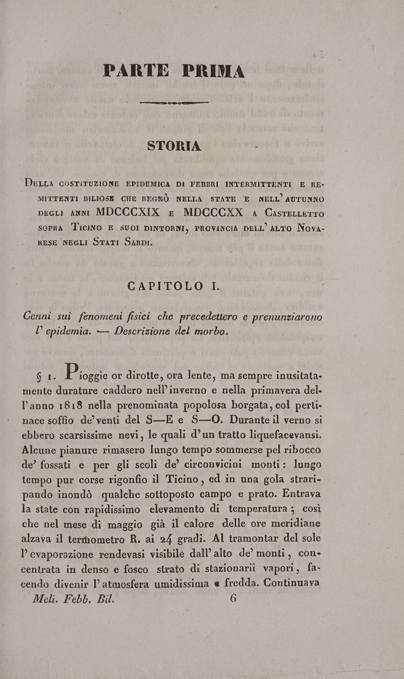 PARTE PRIMA STORIA | DELLA COSTITUZIONE EPIDEMICA DI FEBBRI INTERMITTENTI E RE- MITTENTI BILIOSE CHE REGNÒ NELLA STATE E NELL’ AUTUNNO pecLi ANNI MDCCCXIX £ MDCCCXX 4 CasrecLetto sopra Ticino E suoI DINTORNI, PROVINCIA DELL ALTO Nova- RESE NEGLI STATI SARDI. CAPITOLO I. Cenni sui fenomeni fisici che precedettero e prenunziarono U epidemia. — Descrizione del morbo. Gui p ioggie or dirotte, ora lente, ma sempre inusitata- mente durature caddero nell’inverno e nella primavera del- l’anno 1818 nella prenominata popolosa borgata, col perti- nace soffio de’ venti del S—E e S—0. Durante il verno si ebbero scarsissime nevi, le quali d’un tratto liquefacevansi. Alcune pianure rimasero lungo tempo sommerse pel ribocco de’ fossati e per gli scoli de’ circonvicini monti: lungo tempo pur corse rigonfio il Ticino, ed in una gola strari- pando inondò qualche sottoposto campo e prato. Entrava la state con rapidissimo elevamento di temperatura ; così che nel mese di maggio già il calore delle ore meridiane alzava il termometro R. ai 24 gradi. Al tramontar del sole l’ evaporazione rendevasi visibilé dall’ alto de’ monti, con- centrata in denso e fosco strato di stazionarii vapori, fa- cendo divenir 1’ atmosfera umidissima e fredda. Continuava
