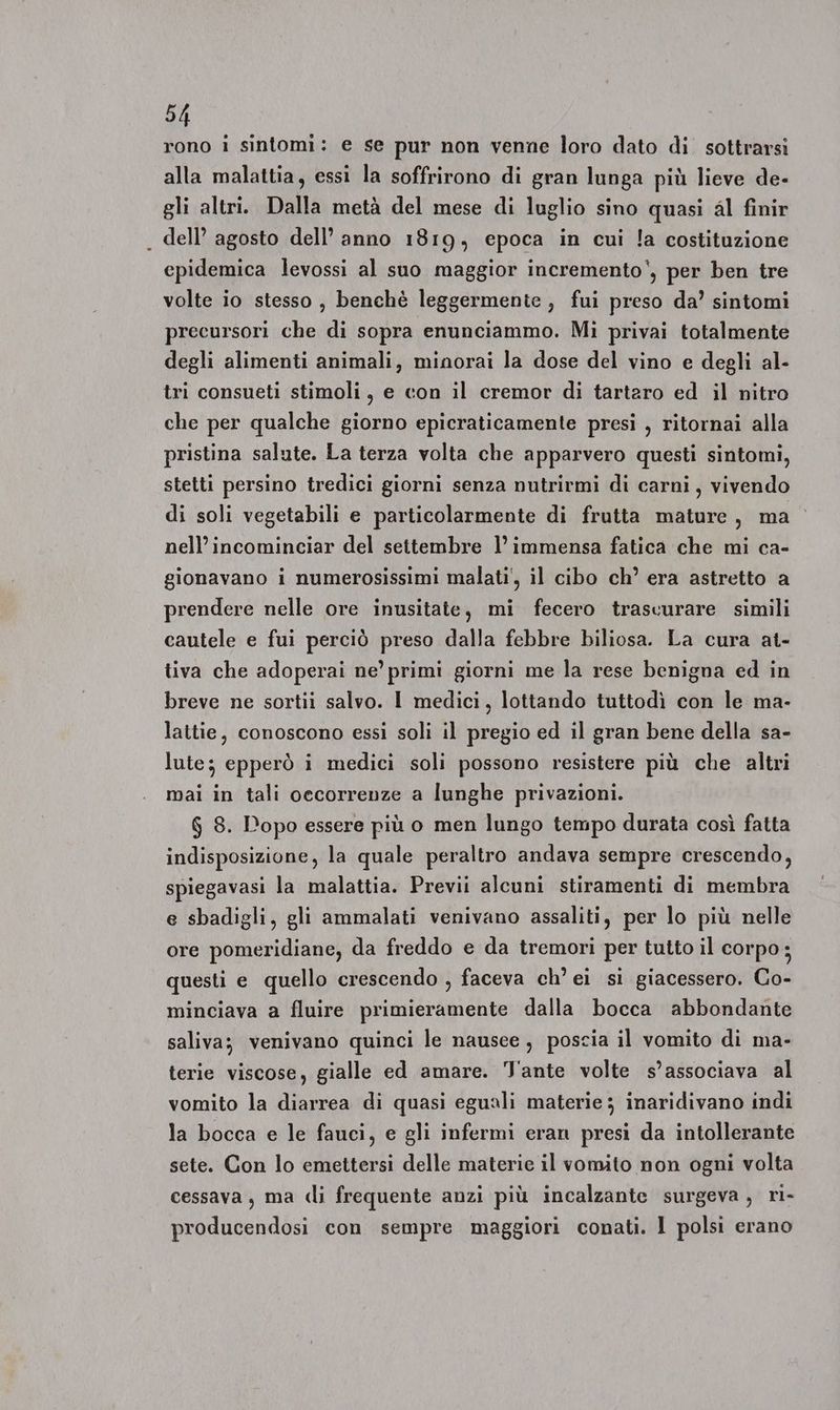 rono i sintomi: e se pur non venne loro dato di sottrarsi alla malattia, essi la soffrirono di gran lunga più lieve de- gli altri. Dalla metà del mese di luglio sino quasi al finir dell’ agosto dell’ anno 1819, epoca in cui !a costituzione cpidemica levossi al suo maggior incremento, per ben tre volte io stesso , benchè leggermente , fui preso da’ sintomi precursori che di sopra enunciammo. Mi privai totalmente degli alimenti animali, minorai la dose del vino e degli al- tri consueti stimoli, e con il cremor di tartaro ed il nitro che per qualche giorno epicraticamente presi , ritornai alla pristina salute. La terza volta che apparvero questi sintomi, stetti persino tredici giorni senza nutrirmi di carni, vivendo di soli vegetabili e particolarmente di frutta mature, ma nell’ incominciar del settembre l’ immensa fatica che mi ca- gionavano i numerosissimi malati', il cibo ch’ era astretto a prendere nelle ore inusitate, mi fecero trascurare simili cautele e fui perciò preso dalla febbre biliosa. La cura at- tiva che adoperai ne’ primi giorni me la rese benigna ed in breve ne sortii salvo. I medici, lottando tuttodì con le ma- lattie, conoscono essi soli il pregio ed il gran bene della sa- lute; epperò i medici soli possono resistere più che altri mai in tali oecorrenze a lunghe privazioni. $ 8. Popo essere più o men lungo tempo durata così fatta indisposizione, la quale peraltro andava sempre crescendo, spiegavasi la malattia. Previi alcuni stiramenti di membra e sbadigli, gli ammalati venivano assaliti, per lo più nelle ore pomeridiane, da freddo e da tremori per tutto il corpo; questi e quello crescendo , faceva ch’ ei si giacessero. Co- minciava a fluire primieramente dalla bocca abbondante saliva; venivano quinci le nausee , poscia il vomito di ma- terie viscose, gialle ed amare. Tante volte s’associava al vomito la diarrea di quasi eguali materie ; inaridivano indi la bocca e le fauci, e gli infermi eran presi da intollerante sete. Con lo emettersi delle materie il vomito non ogni volta cessava, ma di frequente anzi più incalzante surgeva , ri- producendosi con sempre maggiori conati. I polsi erano