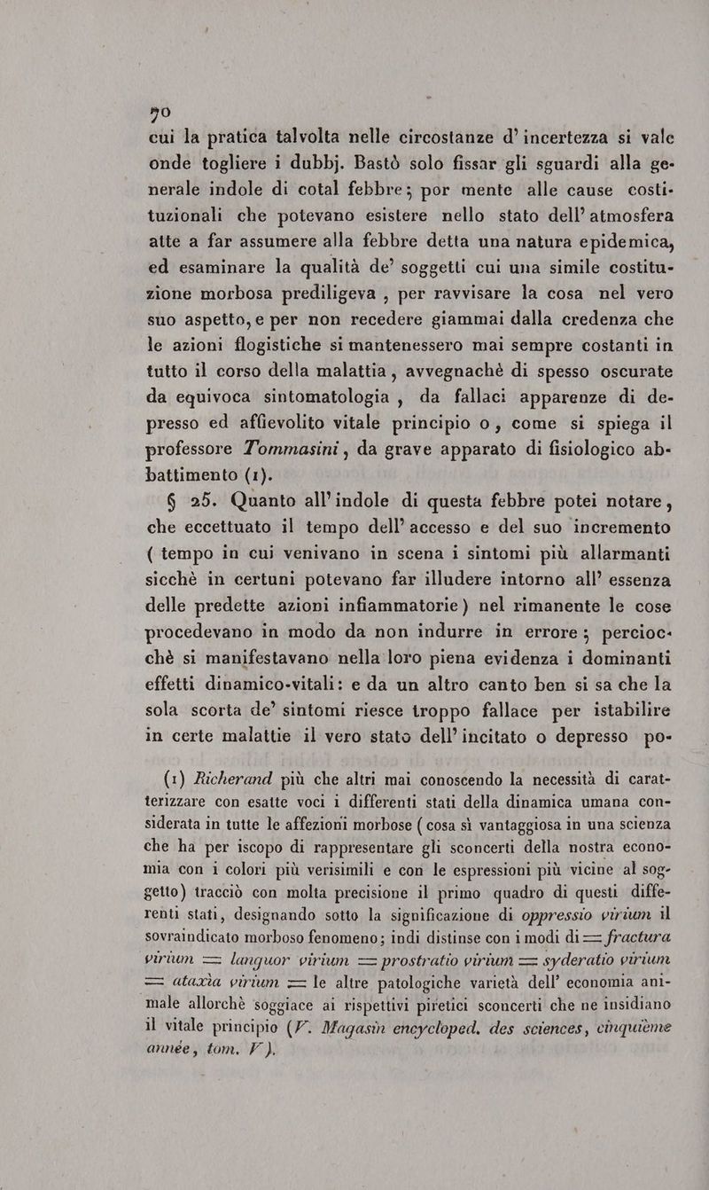 80 cui la pratica talvolta nelle circostanze d’ incertezza si vale onde togliere i dubbj. Bastò solo fissar gli sguardi alla ge- nerale indole di cotal febbre; por mente alle cause costi- tuzionali che potevano esistere nello stato dell’ atmosfera atte a far assumere alla febbre detta una natura epidemica, ed esaminare la qualità de’ soggetti cui una simile costitu- zione morbosa prediligeva , per ravvisare la cosa nel vero suo aspetto, e per non recedere giammai dalla credenza che le azioni flogistiche si mantenessero mai sempre costanti in tutto il corso della malattia, avvegnachè di spesso oscurate da equivoca sintomatologia, da fallaci apparenze di de- presso ed affievolito vitale principio 0, come si spiega il professore Tommasini, da grave apparato di fisiologico ab- battimento (1). 6 25. Quanto all’indole di questa febbre potei notare, che eccettuato il tempo dell’ accesso e del suo incremento ( tempo in cui venivano in scena i sintomi più allarmanti sicchè in certuni potevano far illudere intorno all’ essenza delle predette azioni infiammatorie) nel rimanente le cose procedevano in modo da non indurre in errore; percioc- chè si manifestavano nella :loro piena evidenza i dominanti effetti dinamico-vitali: e da un altro canto ben si sa che la sola scorta de’ sintomi riesce troppo fallace per istabilire in certe malattie il vero stato dell’incitato o depresso po- (1) Richerand più che altri mai conoscendo la necessità di carat- terizzare con esatte voci i differenti stati della dinamica umana con- siderata in tutte le affezioni morbose ( cosa sì vantaggiosa in una scienza che ha per iscopo di rappresentare gli sconcerti della nostra econo- mia con i colori più verisimili e con le espressioni più vicine al sog- getto) tracciò con molta precisione il primo quadro di questi diffe- renti stati, designando sotto la significazione di oppressio virium il sovraindicato morboso fenomeno; indi distinse con i modi di = fractura virium = lanquor virium = prostratio virium = syderatio virium = atarìa virium = le altre patologiche varietà dell’ economia ani- male allorchè ‘soggiace ai rispettivi piretici sconcerti che ne insidiano il vitale principio (7. Magasi encycloped. des sciences, cinquièéme