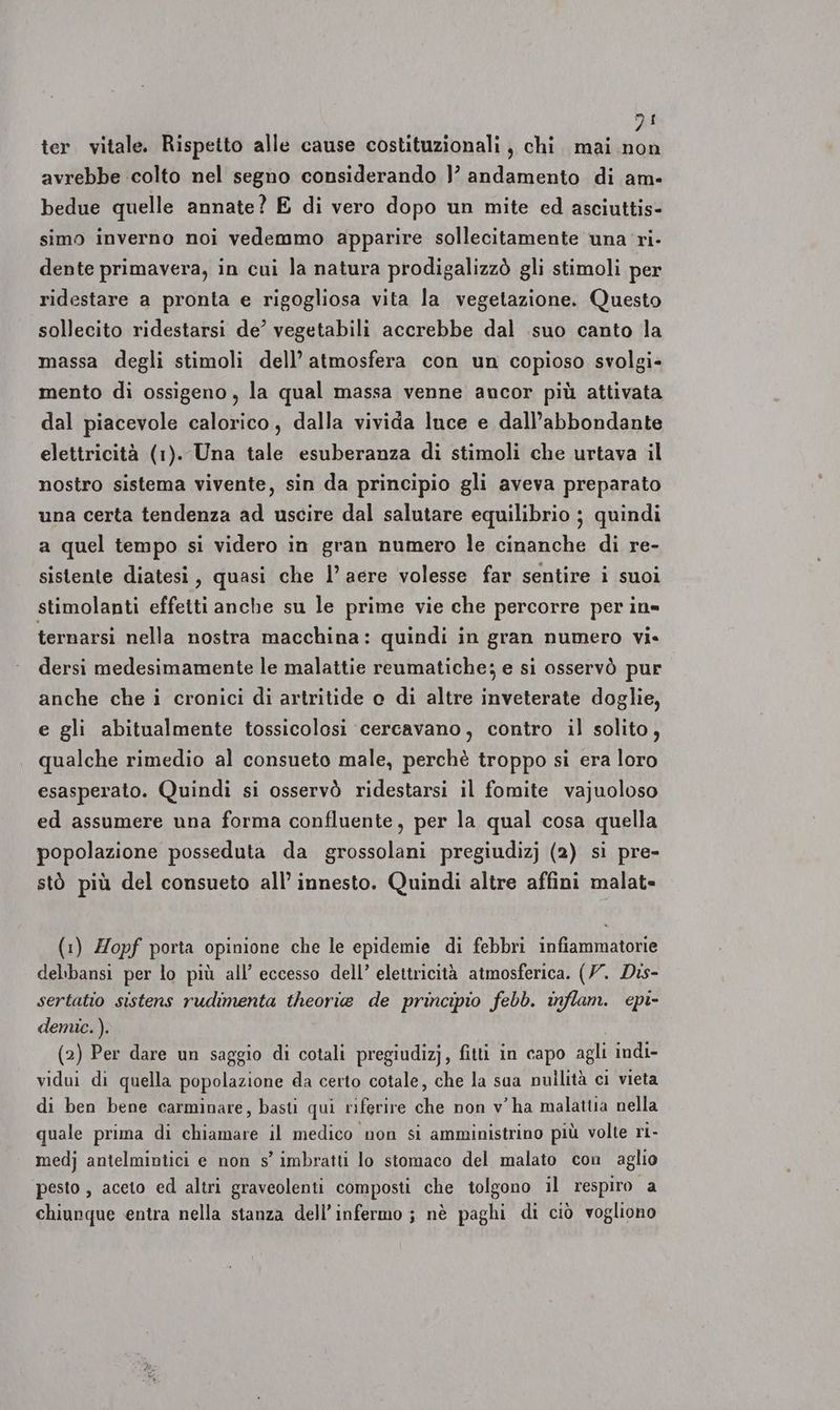 DI ter. vitale. Rispetto alle cause costituzionali, chi. mai Ho: avrebbe colto nel segno considerando }’ andamento di am- bedue quelle annate? E di vero dopo un mite ed asciuttis- simo inverno noi vedemmo apparire sollecitamente una ri- dente primavera, in cui la natura prodigalizzò gli stimoli per ridestare a pronta e rigogliosa vita la vegetazione. Questo sollecito ridestarsi de’ vegetabili accrebbe dal suo canto la massa degli stimoli dell’ atmosfera con un copioso svolgi» mento di ossigeno, la qual massa venne ancor più attivata dal piacevole calorico, dalla vivida luce e dall’abbondante elettricità (1). Una tale esuberanza di stimoli che urtava il nostro sistema vivente, sin da principio gli aveva preparato una certa tendenza ad uscire dal salutare equilibrio ; quindi a quel tempo si videro in gran numero le cinanche di re- sistente diatesi, quasi che l’ aere volesse far sentire i suoi stimolanti effetti anche su le prime vie che percorre per in» ternarsi nella nostra macchina: quindi in gran numero vi. dersi medesimamente le malattie reumatiche; e si osservò pur anche che i cronici di artritide e di altre inveterate doglie, e gli abitualmente tossicolosi cercavano, contro il solito, qualche rimedio al consueto male, perchè troppo si era loro esasperato. Quindi si osservò ridestarsi il fomite vajuoloso ed assumere una forma confluente, per la qual cosa quella popolazione posseduta da grossolani pregiudizj (2) si pre- stò più del consueto all’ innesto. Quindi altre affini malat- (1) Zopf porta opinione che le epidemie di febbri infiammatorie delibansi per lo più all’ eccesso dell’ elettricità atmosferica. (7. Dis- sertatio sistens rudimenta theoria de principio febb. inflam. epi- demic.). (2) Per dare un saggio di cotali pregiudizj, fitti in capo agli indi- vidui di quella popolazione da certo cotale, che la sua nullità ci vieta di ben bene carminare, basti qui riferire che non v'ha malattia nella quale prima di chiamare il medico non si amministrino più volte ri- medj antelmintici e non s’ imbratti lo stomaco del malato con aglio pesto , aceto ed altri graveolenti composti che tolgono il respiro a chiunque entra nella stanza dell’infermo ; nè paghi di ciò vogliono