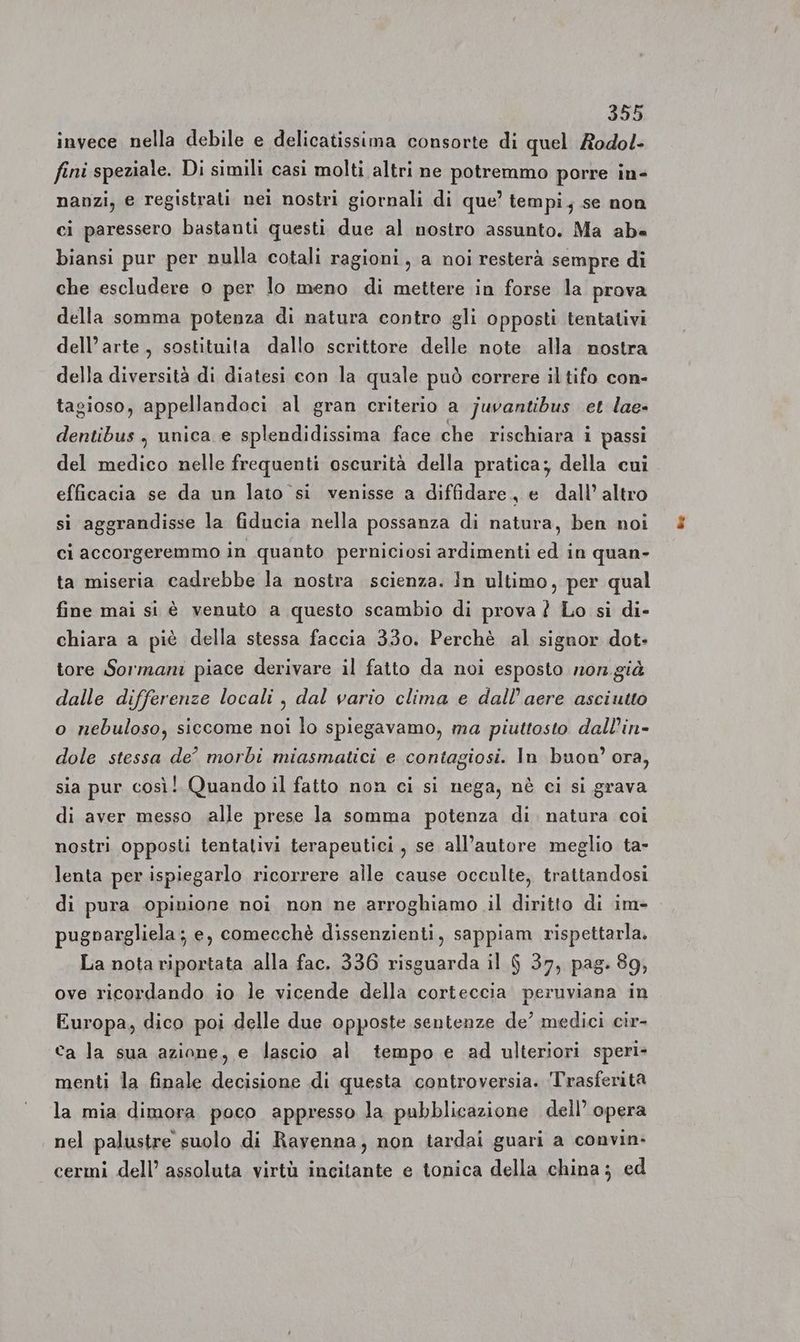 invece nella debile e delicatissima consorte di quel Rodol- fini speziale. Di simili casi molti altri ne potremmo porre in- nanzi, e registrati nei nostri giornali di que’ tempi; se non ci paressero bastanti questi due al nostro assunto. Ma aba biansi pur per nulla cotali ragioni, a noi resterà sempre di che escludere o per lo meno di mettere in forse la prova della somma potenza di natura contro gli opposti tentativi dell’arte, sostituita dallo scrittore delle note alla mostra della diversità di diatesi con la quale può correre il tifo con- tagioso, appellandoci al gran criterio a juvantibus et lae- dentibus , unica e splendidissima face che rischiara i passi del medico nelle frequenti oscurità della pratica; della cui efficacia se da un lato si venisse a diffidare, e dall’ altro si aggrandisse la fiducia nella possanza di natura, ben noi ci accorgeremmo in quanto perniciosi ardimenti ed in quan- ta miseria cadrebbe la nostra scienza. In ultimo, per qual fine mai si è venuto a questo scambio di prova ? Lo si di- chiara a piè della stessa faccia 330. Perchè al signor dot- tore Sormani piace derivare il fatto da noi esposto non già dalle differenze locali , dal vario clima e dall’aere asciutto o nebuloso, siccome noi lo spiegavamo, ma piuttosto dall’in- dole stessa de’ morbi miasmatici e contagiosi. In buon’ ora, sia pur così! Quando il fatto non ci si nega, nè ci si grava di aver messo alle prese la somma potenza di. natura coi nostri opposti tentalivi terapeutici, se all’autore meglio ta- lenta per ispiegarlo ricorrere alle cause occulte, trattandosi di pura opinione noi non ne arroghiamo il diritto di im- pugnargliela; e, comecchè dissenzienti, sappiam rispettarla. La nota riportata alla fac. 336 risguarda il 6 37, pag. 89, ove ricordando io le vicende della corteccia peruviana in Europa, dico poi delle due opposte sentenze de’ medici cir- ca la sua azione, e lascio al tempo e ad ulteriori speri» menti la finale decisione di questa controversia. Trasferità la mia dimora poco appresso la pubblicazione dell’ opera nel palustre suolo di Ravenna, non tardai guari a convin- cermi dell’ assoluta virtù incitante e tonica della china; ed
