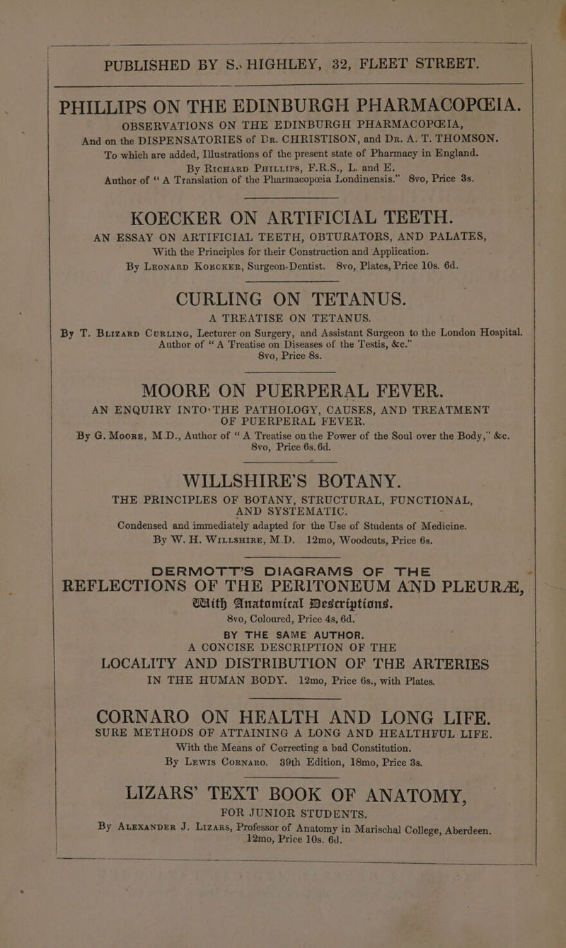 PHILLIPS ON THE EDINBURGH PHARMACOPCIA. OBSERVATIONS ON THE EDINBURGH PHARMACOPGIA, And on the DISPENSATORIES of Dr. CHRISTISON, and Dr. A. T. THOMSON. To which are added, Illustrations of the present state of Pharmacy in England. By Ricwarp Purtutrs, F.R.S., L. and E. Author of “‘ A Translation of the Pharmacopeia Londinensis.” 8vo, Price 3s. KOECKER ON ARTIFICIAL TEETH. AN ESSAY ON ARTIFICIAL TEETH, OBTURATORS, AND PALATES, With the Principles for their Construction and Application. By Leonarp Korcxer, Surgeon-Dentist. 8vo, Plates, Price 10s. 6d. CURLING ON TETANUS. A TREATISE ON TETANUS. By T. Buizarp Cur tine, Lecturer on Surgery, and Assistant Surgeon to the London Hospital. Author of “A Treatise on Diseases of the Testis, &amp;c.” 8vo, Price 8s. MOORE ON PUERPERAL FEVER. AN ENQUIRY INTO:THE PATHOLOGY, CAUSES, AND TREATMENT OF PUERPERAL FEVER. By G. Siecte: M.D., Author of “ A Treatise on the Power of the Soul over the Body,’ &amp;c. 8vo, Price 6s. 6d. WILLSHIRE’S BOTANY. THE PRINCIPLES OF BOTANY, STRUCTURAL, FUNCTIONAL, AND SYSTEMATIC. Condensed and immediately adapted for the Use of Students of Medicine. By W. H. Wiitsuire, M.D. 12mo, Woodcuts, Price 6s. DERMOTT’S DIAGRAMS OF THE REFLECTIONS OF THE PERITONEUM AND PLEURA, CUith Anatumtcal Descriptions. 8vo, Coloured, Price 4s, 6d. BY THE SAME AUTHOR. A CONCISE DESCRIPTION OF THE LOCALITY AND DISTRIBUTION OF THE ARTERIES IN THE HUMAN BODY. 12mo, Price 6s., with Plates. CORNARO ON HEALTH AND LONG LIFE. SURE METHODS OF ATTAINING A LONG AND HEALTHFUL LIFE. With the Means of Correcting a bad Constitution. By Lewis Cornaro. 89th Edition, 18mo, Price 3s. LIZARS’ TEXT BOOK OF ANATOMY, FOR JUNIOR STUDENTS. By Avexanver J. Lizars, Professor of Anatomy in Marischal College, Aberdeen. .12mo, Price 10s. 6d.