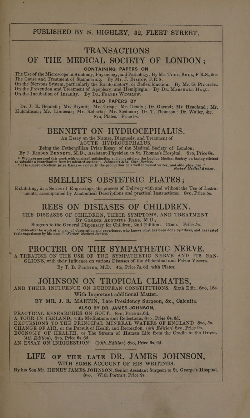 TRANSACTIONS OF THE MEDICAL SOCIETY OF LONDON ; CONTAINING PAPERS ON The Use of the Microscope in Anatomy, Physiology,and Pathology. By Mr. Tuos. Be.t, F.R.S.,&amp;c. The Cause and Treatment of Stammering. By Mr. J. Bisyop, F.R.S. On the Nervous System, particularly the Excito-motory, or Reflex-function. By Mr. G. PrucHer. On the Prevention and Treatment of Apoplexy, and Hemiplegia. By Dr. MarsHauu Haut. On the Incubation of Insanity. By Dr. Fornes WINsLow. ALSO PAPERS BY Dr. J. R. Bennett; Mr. Bryant; Mr. Crisp; Mr. Dendy; Dr. Garrod; Mr. idadland- Mr. Hutchinson; Mr. Linnecar; Mr. Robarts; Mr. Stedman; Dr. T, Thomson ; Dr. Waller, &amp;e. 8vo, Plates. Price Qs, BENNETT ON HYDROCEPHALUS. An Essay on the Nature, Diagnosis, and Treatment of ACUTE HYDROCEPHALUS, Being the Fothergillian Prize Essay of the Medical Society of London. By J. Rispon Bennett, M.D., Assistant-Physician to St. Thomas's Hospital. 8vo, Price 8s. ‘© We have perused this work with unmixed satisfaction and congratulate the London Medical Society on having elicited so valuable a contribution from its talented author.”—Johnson’s Med. Chir. Review. “It is a most excellent prize Essay — evidently the production of a well informed writer, and able physician.” Forbes’ Medical Review. SMELLIE’S OBSTETRIC PLATES ; Exhibiting, in a Series of Engravings, the process of Delivery with and without the Use of Instru- ments, accompanied by Anatomical Descriptions and practical Instructions. 8vo, Price 5s. REES ON DISEASES OF CHILDREN. THE DISEASES OF CHILDREN, THEIR SYMPTOMS, AND TREATMENT. By Georce Avucustus Ress, M.D., Surgeon to the General Dispensary for Children, 2nd Edition. 12mo. Price ds. “* Evidently the work of a man of observation and experience, who knows what has been done by Others, and has tested their experience by his own.”’—Fordes’ Medical Review. rt PROCTER ON THE SYMPATHETIC NERVE. A TREATISE ON THE USE OF THE SYMPATHETIC NERVE AND ITS GAN- GLIONS, with their Influence on various Diseases of the Abdominal and Pelvic Viscera. | By T. B. Procrzer, M.D. 4to, Price 7s. 6d. with Plates. | JOHNSON ON TROPICAL CLIMATES, AND THEIR INFLUENCE ON EUROPEAN CONSTITUTIONS. Sixth Edit., 8vo, 18s. With Important additional Matter. BY MR. J. R. MARTIN, Late Presidency Surgeon, &amp;c., Calcutta. ALSO BY DR. JAMES JOHNSON, PRACTICAL RESEARCHES ON GOUT. 8vo, Price 5s.6d. A TOUR IN IRELAND, with Meditations and Reflections, 8vo, Priee 8s. 6d. EXCURSIONS TO THE PRINCIPAL MINERAL WATERS OF ENGLAND , 8vo, ds. CHANGE OF AIR, or the Pursuit of Health and Recreation. (4th Edition) 8vo, Price 9s. ECONOMY OF HEALTH, or The Stream of Human Life from the Cradle to the Grave. (4th Edition), 8vo, Price 6s. 6d. ; AN ESSAY ON INDIGESTION. (10th Edition) 8vo, Price 6s. 6d. LIFE or tHe tate DR. JAMES JOHNSON, WITH SOME ACCOUNT OF HIS WRITINGS. By his Son Mr. HENRY JAMES JOHNSON, Senior-Assistant Surgeon to St. George’s Hospital. 8vo. With Portrait, Price 2s.