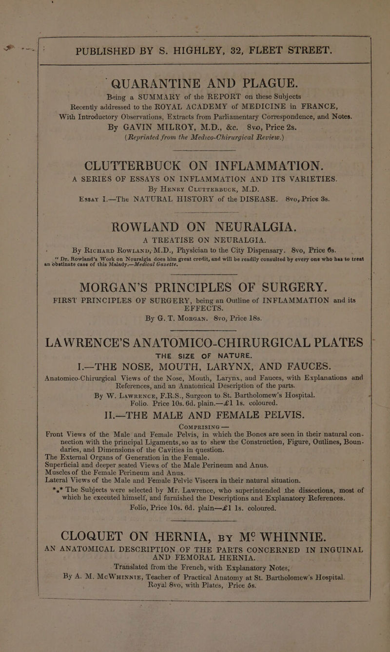 _ QUARANTINE AND PLAGUE. Being a SUMMARY of the REPORT on these Subjects Recently addressed to the ROYAL ACADEMY of MEDICINE in FRANCE, With Introductory Observations, Extracts from Parliamentary Correspondence, and Notes. By GAVIN MILROY, M.D., &amp;c. 8vo, Price 2s. (Reprinted from the Medico-Chirurgical Review.) CLUTTERBUCK ON INFLAMMATION. A SERIES OF ESSAYS ON INFLAMMATION AND ITS VARIETIES. By Henry Criurrersuck, M.D. Essay I.—The NATURAL HISTORY of the DISEASE. 8vo,.Price 3s. ROWLAND ON NEURALGIA. A TREATISE ON NEURALGIA. By Ricnarp Row.anv, M.D., Physician to the City Dispensary. 8vo, Price 6s, ‘* Dr. Rowland’s Work on Neuralgia does him great credit, and will be readily consulted by every one who has to treat an obstinate case of this Malady.—Medical Gazette. MORGAN’S PRINCIPLES OF SURGERY. FIRST PRINCIPLES OF SURGERY, being an Outline of INFLAMMATION and its EFFECTS. By G. T. Morgan. 8vo, Price 18s. LAWRENCE’S ANATOMICO-CHIRURGICAL PLATES THE. SIZE OF NATURE. I.—THE NOSE, MOUTH, LARYNX, AND FAUCES. Anatomico-Chirurgical Views of the Nose, Mouth, Larynx, aud Fauces, with Explanations and References, and an Anatomical Description of the parts. By W. Lawrence, F.R:S., Surgeon to. St. Bartholomew's Hospital. Folio. Price 10s. 6d. plain.—#£1 1s. coloured. II.—THE MALE AND FEMALE PELVIS. CoMPRISING — Front Views of the Male and Female Pelvis, in which the Bones are seen in their natural con- nection with the principal Ligaments, so as to shew the Construction, Figure, Outlines, Boun- daries, and Dimensions of the Cavities in question. The External Organs of Generation in the Female. Superficial and deeper seated Views of the Male Perineum and Anus. Muscles of the Female Perineum and Anus. Lateral Views of the Male and Female Pelvic Viscera in their natural situation. *,* The Subjects were selected by Mr. Lawrence, who superintended the dissections, most of which he executed himself, and furnished the Descriptions and Explanatory References. Folio, Price 10s. 6d. plain—£1 1s. coloured. CLOQUET ON HERNIA, spy M° WHINNIE. AN ANATOMICAL DESCRIPTION.OF THE PARTS CONCERNED IN INGUINAL AND FEMORAL HERNIA. Translated from the French, with Explanatory Notes, By A. M. McWurnnte, Teacher of Practical Anatomy at St. Bartholomew's Hospital. Royal 8vo, with Plates, Price ds. SE EERE Sa