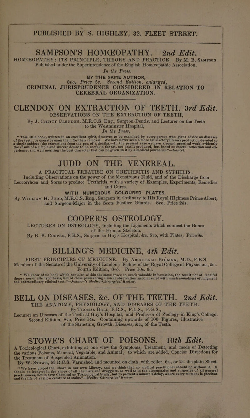 SAMPSON’S HOMCEOPATHY. 2nd Edit. HOMCEOPATHY ; ITS PRINCIPLE, THEORY AND PRACTICE. By M. B. Sampson. Published under the Superintendence of the English Homceopathic Association. In the Press. BY THE SAME AUTHOR, 8v0, Price 5s. Second Edition, enlarged, CRIMINAL JURISPRUDENCE CONSIDERED IN RELATION TO CEREBRAL ORGANIZATION. * CLENDON ON EXTRACTION OF TEETH. 3rd Edit. OBSERVATIONS ON THE EXTRACTION OF TEETH, By J. Cuirty Cienpon, M.R.C.S. Eng., Surgeon-Dentist and Lecturer on the Teeth to the Westminster Hospital, In the Press. “ This little book, written in an excellent spirit, deserves to be examined by every person who gives advice on diseases of the teeth, or operates upon them for their removal. We have never seen a more satisfactory literary production devoted to a single subject (the extraction) from the pen of a dentist.—In the present case we have a sound. practical work, evidently the result of a simple and sincere desire to be useful in the art, not hastily produced, but based on careful reflection and ex- perience, and well meriting the best character that can be given to it by a medical journalist.”—Lancet. JUDD ON THE VENEREAL, A PRACTICAL TREATISE ON URETHRITIS AND SYPHILIS: Including Observations on the power of the Menstruous Fluid, and of the Discharge from Leucorrheea and Sores to produce Urethritis, ae a variety of Examples, Experiments, Remedies * and Cures. WITH NUMEROUS COLOURED PLATES. By Wixu1am H. Jupp, M.R.C.S. Eng., Surgeon in Ordinary to His Royal Highness Prince Albert, and Surgeon-Major in the Scots Fusilier Guards. 8vo, Price 25s. COOPER’S OSTEOLOGY. LECTURES ON OSTEOLOGY, including the Ligamenis which connect the Bones of the Human Skeleton. By B. B. Coorrr, F.R.S., Surgeon to Guy's Hospital, &amp;c. 8vo, with Plates, Price 8s. BILLING’S MEDICINE, 4th Edit. FIRST PRINCIPLES OF MEDICINE. By Arcuipatp Biiuine, M.D., F.R.S. Member of the Senate of the University of London; Fellow of the Royal College of Physicians, &amp;c. Fourth Edition, 8vo. Price 10s. 6d. « We know of no book which contains within the same space so much valuable information, the result not of fancifut theory, nor of idle hypothesis, but of close persevering clinical observation, accompanied with much soundness of judgment and extraordinary Clinical tact.”—Johnson’s Medico-Chirurgical Review. BELL ON DISEASES, &amp;c. OF THE TEETH. 2nd Edit. THE ANATOMY, PHYSIOLOGY, AND DISEASES OF THE TEETH. By Tuomas BE LL, F.R.S., F.L.S., F.G.S., Lecturer on Diseases of the Teeth at Guy’s Hospital, and Professor of Zoology in King's College. Second Edition, 8vo, Price 14s. Containing upwards of 100 Figures, illustrative of the Structure, Growth, Diseases, &amp;c., of the Teeth. STOWE’S CHART OF POISONS. 10th Edit. A Toxicological Chart, exhibiting at one view the Symptoms, Treatment, and mode of Detecting the various Poisons, Mineral, Vegetable, and Animal; to which are added, Concise Directions for the Treatment of Suspended Animation. By W. Srowez, M.R.C.S. Varnished and mounted on cloth, with roller, 6s., or 2s. the plain Sheet. “ We have placed the Chart in our own Library, and we think that no medical practitioner should be without it. It should be hung up in the shops of all chemists and druggists, as well as in the dispensaries and surgeries of all general | practitioners, not to save Chemical or Toxicological Study, but to prevent a minute’s delay, where every moment is precious | and the life of a fellow creature at stake.”—Medico-Chirurgical Review.