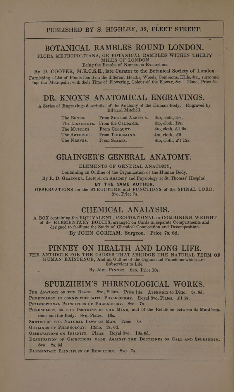 BOTANICAL RAMBLES ROUND LONDON. FLORA METROPOLITANA, OR BOTANICAL RAMBLES WITHIN THIRTY MILES OF LONDON. Being the Results of Numerous Excursions. By D. COOPER, M.R.C.S.E., late Curator to the Botanical Society of London. . Furnishing a List of Plants found on the different Heaths, Woods, Commons, Hills, &c., surround- ing the Metropolis, with their Time of Flowering, Colour of the Flower, &&. 12mo, Price 6s. DR. KNOX’S ANATOMICAL ENGRAVINGS. A Series of Engravings descriptive of the Anatomy of the Human Body. Engraved by Edward Mitchell. The Bongs. From Sve and ALginus. 4to, cloth, 19s. The Ligaments. From the CaLpAnis. Ato, cloth, 12s. The Musc ies. From CLoquetT. 4to, cloth, £1 5s. The ArtEeRIES. From TIEDEMANN. Ato, cloth, £2. The NERVES. From Scarpa. Ato, cloth, £1 12s. GRAINGER’S GENERAL ANATOMY. ELEMENTS OF GENERAL ANATOMY, Containing an Outline of the Organization of the Human Body. By R. D. Grainerr, Lecturer on Anatomy and Physiology at St. Thomas’ Hospital. BY THE SAME AUTHOR, OBSERVATIONS on the STRUCTURE and FUNCTIONS of the SPINAL CORD. CHEMICAL ANALYSIS. A BOX containing the EQUIVALENT, PROPORTIONAL or COMBINING WEIGHT of the ELEMENTARY BODIES, arranged on Cards in separate Compartments and designed to facilitate the Study of Chemical Composition and Decomposition. By JOHN GORHAM, Surgeon. Price 7s. 6d. PINNEY ON HEALTH AND LONG LIFE. THE ANTIDOTE FOR THE CAUSES THAT ABRIDGE THE NATURAL TERM OF HUMAN EXISTENCE, And an Outline of the Organs aud Functions which ar Subservient to Life. _ By Joey, Pinney. 8vo. Price 10s. SPURZHEIM’S PHRENOLOGICAL WORKS. Tne ANAToMy OF THE Brain. 8vo, Plates. Price 14s, APPENDIX to Ditto. 3s. 6d. PHRENOLOGY IN CONNECTION WITH PuystoGNomy. Royal 8vo, Plates. £1 2s. PHILOSOPHICAL PRINCIPLES OF PHRENOLOGY. 8vo. 7s. PHRENOLOGY, OR THE DocTRINE oF THE Minp, and of the Relations between its Manifesta- tions andthe Body. 8vo, Plates. 16s. ; Sxetco or THH Natrurat Laws or Man. 12mo. 6s. OvuTLINES oF PHRENOLOGY. 12mo. 2s. 6d. OBSERVATIONS ON InsANITY. Plates. Royal 8vo. 10s. 6d. EXAMINATION oF OBJECTIONS MADE AGAINST THE DOCTRINES OF GALL AND SPURZHEIM. 8vo. 2s. 6d. ELEMENTARY PRINCIPLES OF EpucaTion., 8vo. 7s. -