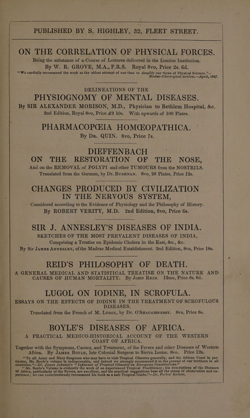 ON THE CORRELATION OF PHYSICAL FORCES. Being the substance of a Course of Lectures delivered in the London Institution. By W. R. GROVE, M.A., F.R.S. Royal 8vo, Price 2s. 6d. “We cordially recommend the work as the ablest attempt of our time to simplify our views of Physical Science.’— Medieo-Chirurgical Keview,—April, 1847. DELINEATIONS OF THE PHYSIOGNOMY OF MENTAL DISEASES. By SIR ALEXANDER MORISON, M.D., Physician to Bethlem Hospital, &c. 2nd Edition, Royal 8vo, Price £3 10s. With upwards of 100 Plates. PHARMACOPCEIA HOMCROPATHICA. By Dr. QUIN. 8vo, Price 7s. DIEFFENBACH ON THE RESTORATION OF THE NOSE, And on the REMOVAL of POLYPI and other TUMOURS from the NOSTRILS. Translated from the German, by Dr. BusHnan. 8vo, 26 Plates, Price 12s. CHANGES PRODUCED BY CIVILIZATION IN THE NERVOUS SYSTEM, Considered according to the Evidence of Physiology and the Philosophy of History. By ROBERT VERITY, M.D. 2nd Edition, 8vo, Price 6s. SIR J. ANNESLEY’S DISEASES OF INDIA. SKETCHES OF THE MOST PREVALENT DISEASES OF INDIA, ‘ Comprising a Treatise on Epidemic Cholera in the East, &c., &c. By Sir Jamrs ANNESLEY, of the Madras Medical Establishment. 2nd Edition, 8vo, Price 18s. REID'S PHILOSOPHY OF DEATH. ‘A GENERAL MEDICAL AND STATISTICAL TREATISE ON THE NATURE AND CAUSES OF HUMAN MORTALITY. By Joun Rerp. 12mo, Price 6s. 6d. LUGOL ON IODINE, IN SCROFULA. ESSAYS ON THE EFFECTS OF IODINE IN THE TREATMENT OF SCROFULOUS DISEASES. Translated from the French of M. Lueot, by Dr. O'SHaueunessy. 8vo, Price 8s. BOYLE’S DISEASES OF AFRICA. A PRACTICAL MEDICO-HISTORICAL ACCOUNT OF THE WESTERN COAST OF AFRICA. Together with the Symptoms, Causes, and Treatment, of the Fevers and other Diseases of Western Africa. By James Boyte, late Colonial Surgeon to Sierra Leone. 8vo. Price 12s. “To all Army and Navy Surgeons who may have to visit Tropical Climates generally, and the African Coast in par- ticular, Mr. Boyle’s volume is indispensable, and indeed we strongly recommend it to the perusal of our brethren in all countries.-—Dr. James Johnson’s “ Influence of Tropical Climates on European Constitutions.” “ Mr, Boyle’s Volume is evidently the work of an experienced Tropical Practitioner; his descriptions of the Diseases Of Africa, particularly of the Fevers, are excellent, and his practical suggestions bear all the stamp of observation and ex- perience; we can conscientiously recommend his book as a safe Tropical Guide.”’—Dr. Forbes’ Review,