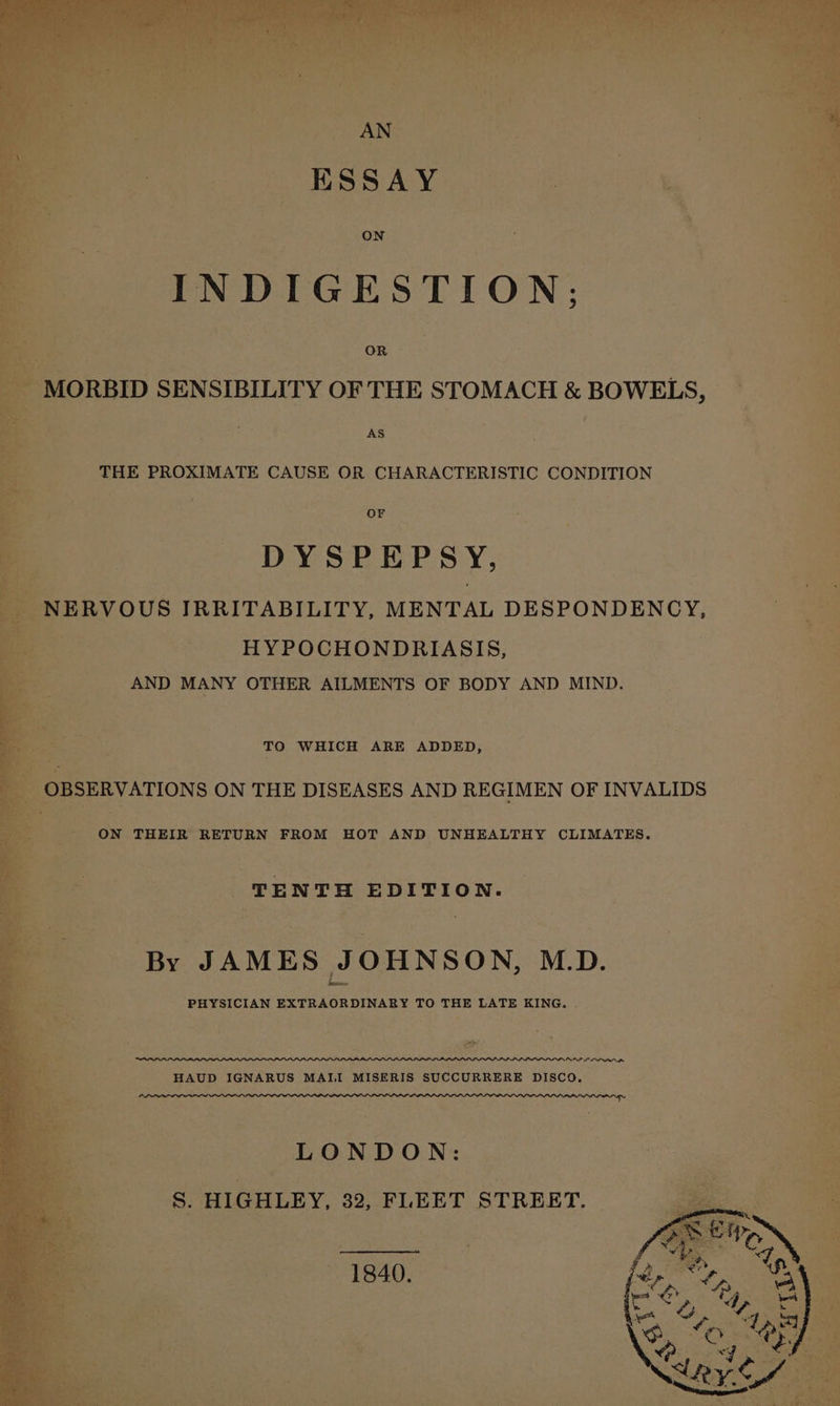 AS e THE PROXIMATE CAUSE OR CHARACTERISTIC CONDITION DYSPEPS Y, NERVOUS IRRITABILITY, MENTAL DESPONDENCY, a HYPOCHONDRIASIS, fe : AND MANY OTHER AILMENTS OF BODY AND MIND. TO WHICH ARE ADDED, ON THEIR RETURN FROM HOT AND UNHEALTHY CLIMATES. te TENTH EDITION. By JAMES JOHNSON, M.D. PHYSICIAN EXTRAORDINARY TO THE LATE KING. . ee: NAP LINO HAUD IGNARUS MAII MISERIS SUCCURRERE DISCO. LONDON: §. HIGHLEY, 32, FLEET STREET. 1840.