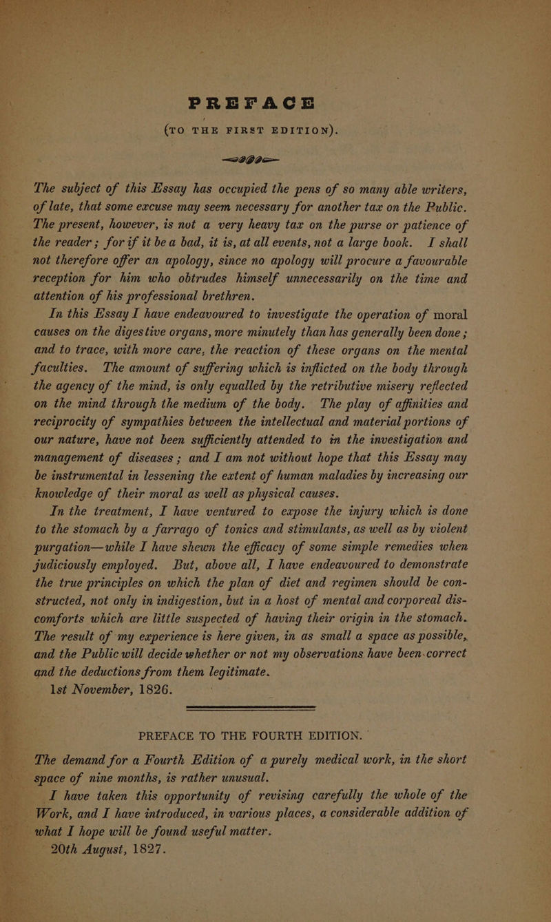 PREFACE (tO THE FIRST EDITION). The subject of this Essay has occupied the pens of so many able writers, of late, that some excuse may seem necessary for another tax on the Public. The present, however, is not a very heavy tax on the purse or patience of the reader ; for if it be a bad, it is, at all events, not a large book. TI shall not therefore offer an apology, since no apology will procure a favourable reception for him who obtrudes himself unnecessarily on the time and attention of his professional brethren. In this Essay I have endeavoured to investigate the operation of moral causes on the digestive organs, more minutely than has generally been done ; and to trace, with more care, the reaction of these organs on the mental faculties. The amount of suffering which is inflicted on the body through on the mind through the medium of the body. The play of affinities and reciprocity of sympathies between the intellectual and material portions of our nature, have not been sufficiently attended to ta the investigation and management of diseases; and I am not without hope that this Essay may be instrumental in lessening the extent of human maladies by increasing our knowledge of their moral as well as physical causes. In the treatment, I have ventured to expose the injury which is done to the stomach by a farrago of tonics and stimulants, as well as by violent purgation—while I have shewn the efficacy of some simple remedies when the true principles on which the plan of diet and regimen should be con- structed, not only in indigestion, but in a host of mental and corporeal dis-- comforts which are little suspected of having their origin in the stomach. The result of my experience is here given, in as small a space as possible, and the Public will decide whether or not my observations have been.correct and the deductions from them legitimate. lst November, 1826. PREFACE TO THE FOURTH EDITION. © I have taken this opportunity of revising carefully the whole of the 20th August, 1827.