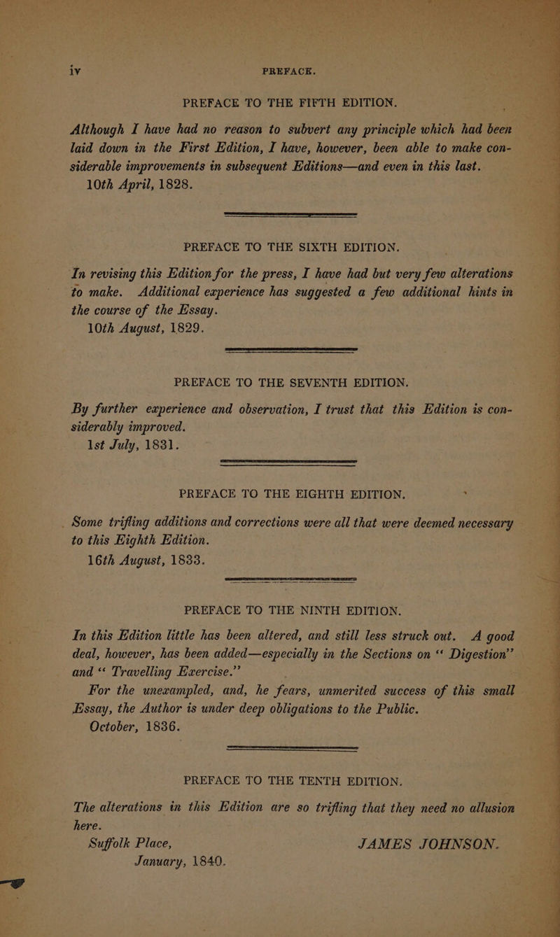 PREFACE TO THE FIFTH EDITION. Although I have had no reason to subvert any principle which had beer laid down in the First Edition, I have, however, been able to make con- siderable improvements in subsequent Editions—and even in this last. 10th April, 1828. PREFACE TO THE SIXTH EDITION. In revising this Edition for the press, I have had but very fos alterations to make. Additional experience has suggested a few additional hints in the course of the Essay. 10th August, 1829. PREFACE TO THE SEVENTH EDITION. By further experience and observation, I trust that this Edition is con- siderably improved. lst July, 1831. PREFACE TO THE EIGHTH EDITION. he to this Highth Edition. 16th August, 1833. PREFACE TO THE NINTH EDITION. In this Edition little has been altered, and still less struck out. A good and ‘‘ Travelling Exercise.” Essay, the Author is under deep obligations to the Public. October, 1836. PREFACE TO THE TENTH EDITION. The alterations in this Edition are so trifling that they need no allusion here. Suffolk Place, JAMES JOHNSON. January, 1840. ; ean ‘ 7 z 7 ae - : 18: 2 - c ig te alae Se rite +3 eee 1) 2G, eae ie « Vg a“ * 4g ge ee he er oe? PPS 7 a ae 7 : en el ae ed OP ee ee