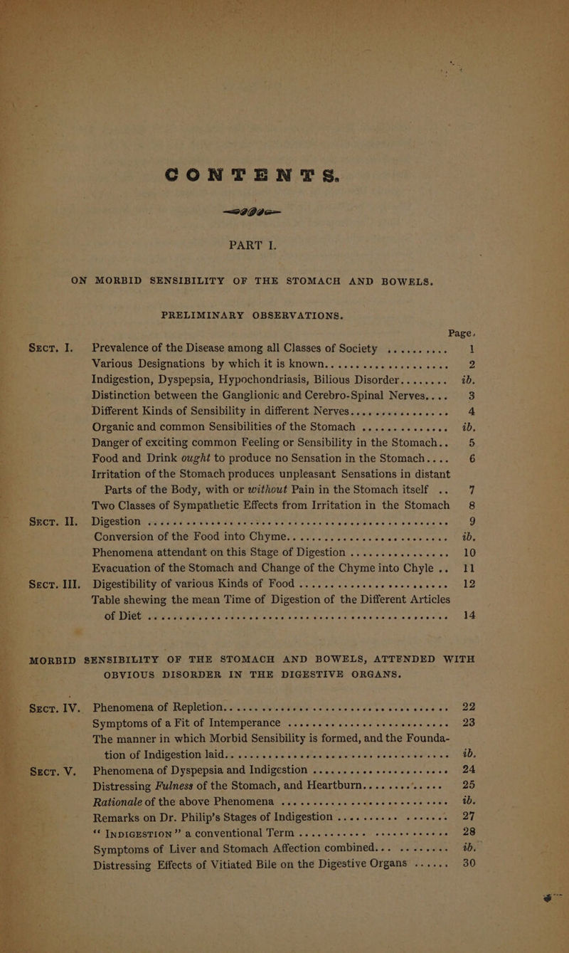 CONTENTS. — 26Gb 6 PART L ner : aa y x 4 rao . ON MORBID SENSIBILITY OF THE STOMACH AND BOWELS. PRELIMINARY OBSERVATIONS. Bo Page. Ae _ Sect. I. Prevalence of the Disease among all Classes of Society .......... 1 eg Various Designations by which it is known............c000 ees ; Indigestion, Dyspepsia, Hypochondriasis, Bilious Disorder........ i. Distinction between the Ganglionic and Cerebro-Spinal Nerves.... 3 Different Kinds of Sensibility in different Nerves................ 4 Organic and common Sensibilities of the Stomach .............. ib, Danger of exciting common Feeling or Sensibility in the Stomach... 5 Food and Drink ought to produce no Sensation in the Stomach... 6 i Irritation of the Stomach produces unpleasant Sensations in distant . 7 be, Parts of the Body, with or without Pain in the Stomach itself .. 7 x a Two Classes of Sympathetic Effects from Irritation in the Stomach 8 F ; 3S BREE Pee MIGCSIAGNY ps PAGE GOAN SA-Sene oso Sore ky aos Se paiaphece baby sive e's 9 ne Be (a Conversion of the Food mte-Chyme... fs. l ices ee cw cece vice Wy ae . . ; Phenomena attendant on this Stage of Digestion ..............-- 10 of 4 Evacuation of the Stomach and Change of the Chymeinto Chyle.. 11 . % Sac. III. Digestibility of various Kinds of Food ......-.-ssseseeeeeeeees 12 % Le a Table shewing the mean Time of Digestion of the Different Articles a. DETECT y Wer et Hct iccce hala Recta ceescrdaaecseccis > 14 ’ i aaa ‘ MORBID SENSIBILITY OF THE STOMACH AND BOWELS, ATTENDED WITE OBVIOUS DISORDER IN THE DIGESTIVE ORGANS. S- Seer. IV. Phenomena of Hepietiousu.k Gl et a Fe ok eo Sees vie dee ee Symptoms of a Fit of Intemperance ...........00e seecerseeeee 23 The manner in which Morbid Sensibility is formed, and the Founda- . fiow or dacuecstioninid mis sen5 ieee Che MeN aU ee Red oneview OND, ct. V. Phenomena of Dyspepsia and Indigestion ........20ecseeeeeeese 24 ‘ Distressing Fulness of the Stomach, and Heartburn............. 25 Rationale of the above Phenomena ...........eeceeeeccree cece OD, _-_ Remarks on Dr. Philip’s Stages of Indigestion SORES Me, “* INDIGESTION” a conventional Term .......-026 ceecesvesere 28 Symptoms of Liver and Stomach Affection nosniiniell 6. Man So poem ei Distressing Effects of Vitiated Bile on the Digestive Organs ...... 30