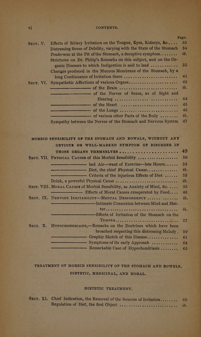 Sect. V. Effects of Biliary Irritation on the Tongue, Eyes, Kidneys, &amp;c..... Distressing Sense of Debility, varying with the State of the Stomach Tenderness at the Pit of the Stomach, a deceptive symptom........ Strictures on Dr. Philip’s Remarks on this subject, and on the Or- ganic Diseases to which Indigestion is said to lead .......++. +. Changes produced in the Mucous Membrane of the Stomach, by a long Continuance of Irritation there .... .. 0. sseeee sees ceores Sect. VI. Sympathetic Affections of various Organs.... 1.21.21 esecee cece OF The ERIN tite aetdy sake &lt;inaely ew Wek ees Sere —_————— of the Nerves of Sense, as of ‘Sight and Hearing . baie vis Sele a'ee” es ins © ea ol erelete — of the Heats a eusrep iwlee wiv 'ete wis 0 ab we aiaene ome ® mm OF ENE TAINS osc a weiele sce bie we le eo oa a os —————______—_——_— of various other Parts of the Body .. Sympathy between the Nerves of the Stomach and Nervous System OBVIOUS OR WELL-MARKED SYMPTOM OF DISORDER IN THOSE ORGANS THEMSELVES 6,2... ccesssvecsscvece Sect. VII. Paysicat Causes of this Morbid Sensibility .......- eseeseeeee bad Air—want of Exercise—late Hours...... ——_——_.—_—_-_—— Diet, the chief Physical Cause............0. Criteria of the injurious Effects of Diet ...... Drink,-¢-powertul: Physical Cause ais ..&lt; ss s.4 &lt;7 a%.0 « tederda aan rentals Sect. VIII. Morau Causes of Morbid Sensibility, as Anxiety of Mind, &amp;c..... — Effects of Moral Causes exasperated by Food.... Sect. IX. Nervous [RRITABILITY—MENTAL DESPONDENCY . Pe ek eer Intimate Connexion between Mind Pe Mat- LED o Sk oy ees aN Sieh wie diseie sew alata iets oem Effects of Irritation of the Stomach on the DEMPER sia ale bape ams awiied nies ee Sect, X. HypocHONpDRIASIs,—Remarks on the Doctrines which have been broached respecting this distressing Malady . Graphic Sketch of this Disease........ p-2 ale es Symptoms of its early Approach ............ Remarkable Case of Hypochondriasis ........ DIETETIC, MEDICINAL, AND MORAL. DIETETIC TREATMENT. Sect. XI. Chief Indication, the Removal of the Sources of Irritation...... Regulation of Diet, the first Object . ee eecee eer e ee se oe eeeone es 33 34 ib, 35 Al 42 ib. 44 45 46 ib. 47 ib. nai ce oe eee