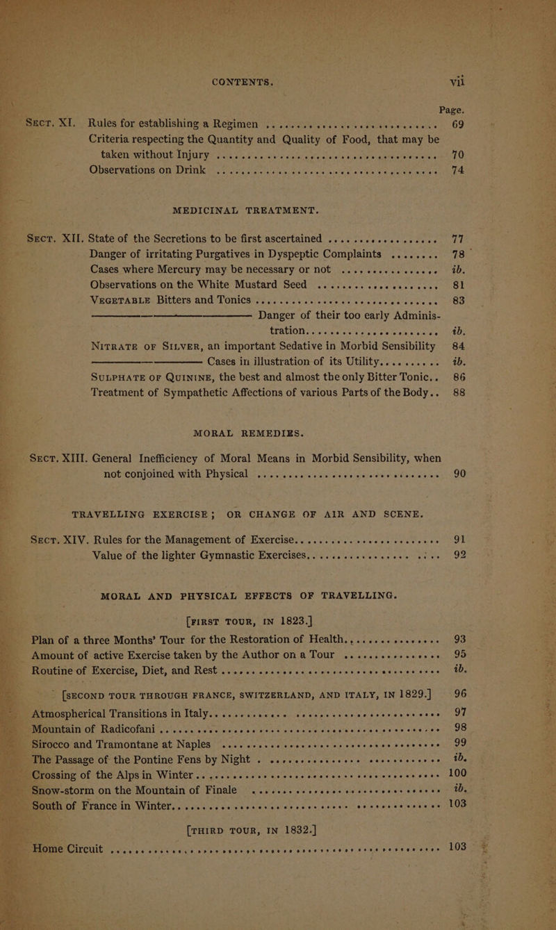 Page. Rules for establishing‘a Regimen; fs eawia weve secede scons | 69 01m Criteria respecting the Quantity and Quality of Food, that may be : taken without Injury .... 1+ s+ ss sees sere eese eee es ee rece es 70 : Observations om Wri tt ci a cats ka ned nee he Od aoe veanaine MEDICINAL TREATMENT. _ Ser, XII, State of the Secretions to be first ascertained .......0..00see00- Danger of irritating Purgatives in Dyspeptic Complaints ........ 78 Cases where Mercury may be necessary Or NOt ...,eeeeceeceeee 4b. Observations on the White Mustard Seed ........cececucecese 8 ie NaGErAuLE Ditters and TOniGai ty.) ors sass eet se Can vectedceee oo -88 Danger of their too early Adminis- REOTION Sy cis a ticigin a reemen sale 400: “* NITRATE oF SILVER, an important Sedative in Morbid Sensibility 84 -, Cases in illustration of its Utility.......... ab. SULPHATE OF QUININE, the best and almost the only Bitter Tonic.. 86 Treatment of Sympathetic Affections of various Parts of the Body.. 88 MORAL REMEDIES. ‘ae ‘seer. XIII. General Inefficiency of Moral Means in Morbid Sensibility, when not conjoined with Bhysical, vine eecigvane Sele) ea vieldinial de Wie Gea yeas OU TRAVELLING EXERCISE ; OR CHANGE OF AIR AND SCENE. Sect. XIV. Rules for the Management of Exercise... ........sseeeeeeeseees G1 Value of the lighter Gymnastic Exercises... ......seseeeees tes 92 MORAL AND PHYSICAL EFFECTS OF TRAVELLING. ' {FIRST TOUR, IN 1823.] an of a three Months’ Tour for the Restoration of Health.,.......cse00+. 93 : _ Amount of active Exercise taken by the AULOR ONG TOME hss tied ag. kel weve : _ a Routine of Exercise, Diet, and Rest eeeevpeveeeees ees esc eevwreeeveec ov ee SFU S 8S CHAE ib. [SECOND TOUR THROUGH FRANCE, SWITZERLAND, AND ITALY, IN 1829.] 96 tmospherical Transitions in Italy.....2sscass secepecsecccscersessccce OT Peeatiat Hacicotanl, il. dos es tans 6 a de dle oa Guin ageareRm uenee ams eek yee _ Sirocco and Tramontane at Naples ........c0cecccsercrecscesersceccees, IF | The Passage of the Pontine Fens by Night . csccesseeeceeee ceeresoreeee tb. | ee ere es een ce tes eee 100. ow-storm on the Mountain of Finale «1.1... ssseeeeeceeceroresaeeees UD, th of France in Winter...+.+ssee cesses ee ereees seen: oa) a eoerela rapier asin Ue (THIRD TOUR, IN 1832.] Circuit Po ee ee oH ot eet se BH Ke DEH HT HOFER HHO HOHOH HT AHF OH OHHH HEHEHE AH Ee 103 ih