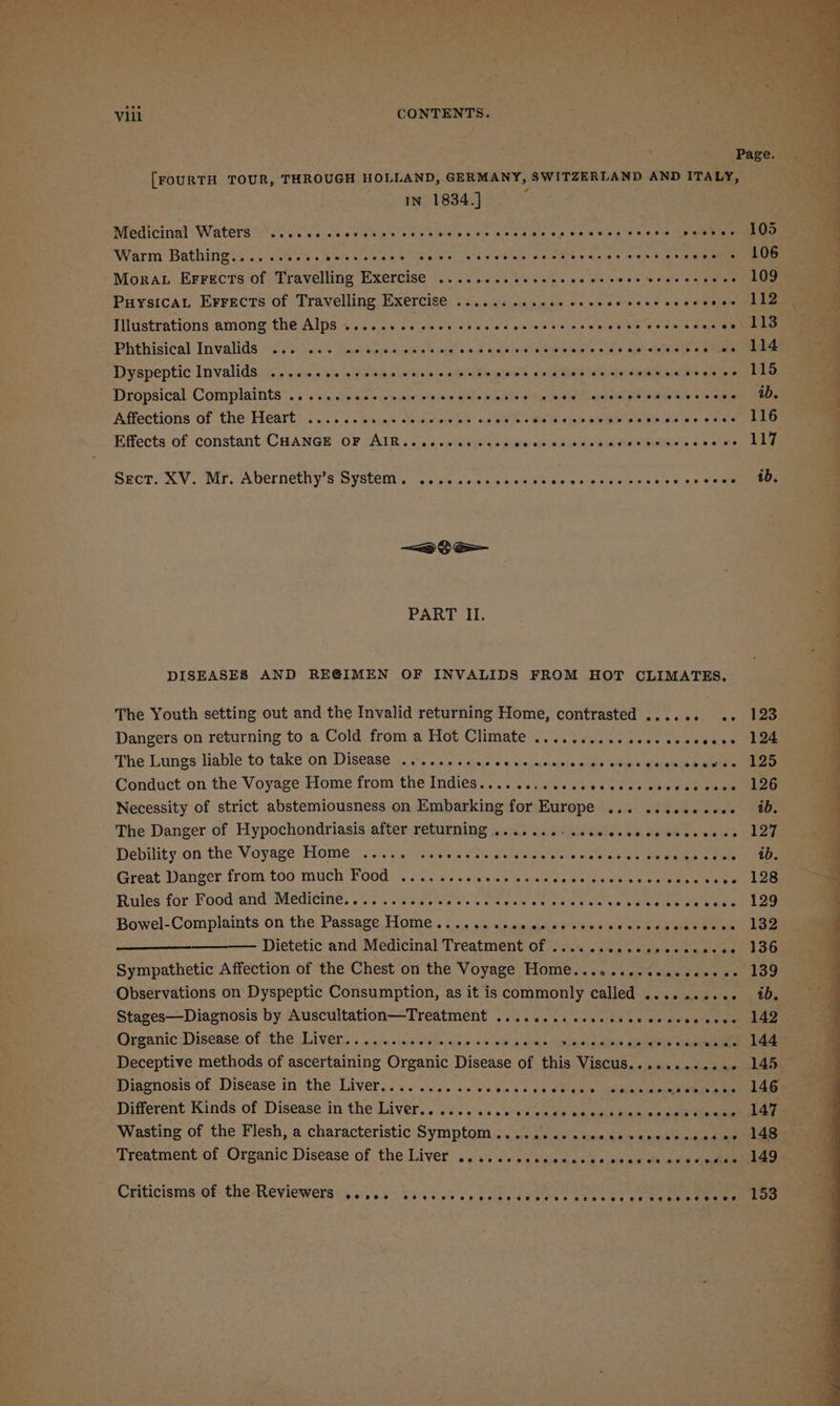 Page. [FOURTH TOUR, THROUGH HOLLAND, GERMANY, SWITZERLAND AND ITALY, IN 1834.] Warm Bathing........ Beaks Coes Ese Seni SAG ieibatrlg Te eee Sv igh 3 oh 4 geen Mora Errects of Travelling Exercise .........e0e8. wo ile veie! v4 oad sen eegeae Puysicau Errects of Travelling Exercise .......... te Die ole a diwle sie bes ae wee Illustrations among the Alps .........+- oie ea 02 hk be ras @ bLeaNES oO Ome olen Pbithisical Invalids © 20%: vc's ones Sig te ieep % weg a-ak wots opel nieses = Ue alarewle ile ee ace eee Dyspeptic lnvalids icy 50. - sje + pe tino mids vie » mvs bbowiawe’s Cala heb dD alaia eR le ele eee ‘* Dropsical Complaints ...... cee. cease convenes ialke je-Gia ieee nickel pls Re feo a eee ee : ‘Aflections of the Heart) 3. ....Gs ad dhiestow Ws ce a ee Sp aeh mabe ss eee eee } Eifects of. constant CHaNce oF AIR;. .4'.ssewas pum meting enemies asc kee Medicinal Waters eoonese over eserr eres ee oere eeee ee eeteeetos eet © peaesee 105 4 J } d SECTION V . MTT UCINEUiiy SSYSECEN sais) sions sesie vie Rusew eines wieials ais wa &lt;alewneeee &lt;0 S— PART II. DISEASES AND REGIMEN OF INVALIDS FROM HOT CLIMATES. The Youth setting out and the Invalid returning Home, contrasted ...... .,. 123 Dangers on returning to a Cold from a Hot Climate .......... cece cecceeee 124 The Lungs liable to take on Disease .......... * € Kinjemals ecaee quae’ walabetae ahem ieee Conduct on the Voyage Home from the Indies.... ..:ssinpecccce cecwee sees hep Necessity of strict abstemiousness on Embarking for Europe ... ...e2.--5- 40. The Danger of Hypochondriasis after returning 4.5 acon lécicies sa. Slee ee eeas) Loa Debility on the Voyage Home ..... ae eed ie sls relsiete homes aim Bg ea ain dale Se Great Danger from too mucht Food «oo cise. cicuiey we ciwisely ie wip heals ween eet eee Rules for Food and Meditine. Corsi gisce ee t's + creeies et eS ee ta tele oa ee Loe Bowel-Complaints on the, Passage Tome « .. ... ais «susisiesia eaieie ose aie eee ana Dee — Dietetic and Medicinal Treatment of .........0eeecceseeee 136 Sympathetic Affection of the Chest on the Voyage Home........eeeeeeeee- 139 Observations on Dyspeptic Consumption, as it is commonly called .......... 4b. Stages—Diagnosis by Auscultation—Treatment .......: cccceeceecesescees 142 Organic Disease of the Liver......... pisihe = sled toes cal Se eee Deceptive methods of ascertaining Organic Disease of this: Viscus. « 6.3 + 0004 - 145 Diaenosis.of. Dis¢ase'in the Livers... 0s. svi ecw as 46 oe aly apinlaee an aE Different Kinds of Disease‘in the Laver... yas. ss sass ee aa anihaccaeu aoe Wasting of the Flesh, a characteristic Symptom... ...... .seeeecescaccees ce 148 Treatment of Organic Disease of the Liver .. i. &lt;&lt; s:scscaeesouce es avn eedisom Criticisms of the Reviewers ..... eeoaeereoreoreoeeeoee eevee eeceeeeee C06 HOHE HHOM 153
