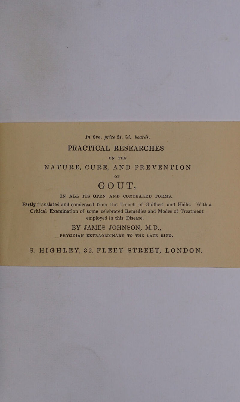 In 8vo. price 5s. 6d. boards. PRACTICAL RESEARCHES ON THE NATURE, CURE, AND PREVENTION OF GOUT, IN ALL ITS OPEN AND CONCEALED FORMS. Partly translated and condensed from the French of Guilbert and Hallé. Witha Critical Examination of some celebrated Remedies and Modes of Treatment employed in this Disease. BY JAMES JOHNSON, M.D., PHYSICIAN EXTRAORDINARY TO THE LATE KING. S. HIGHLEY, 32, FLEET STREET, LONDON.