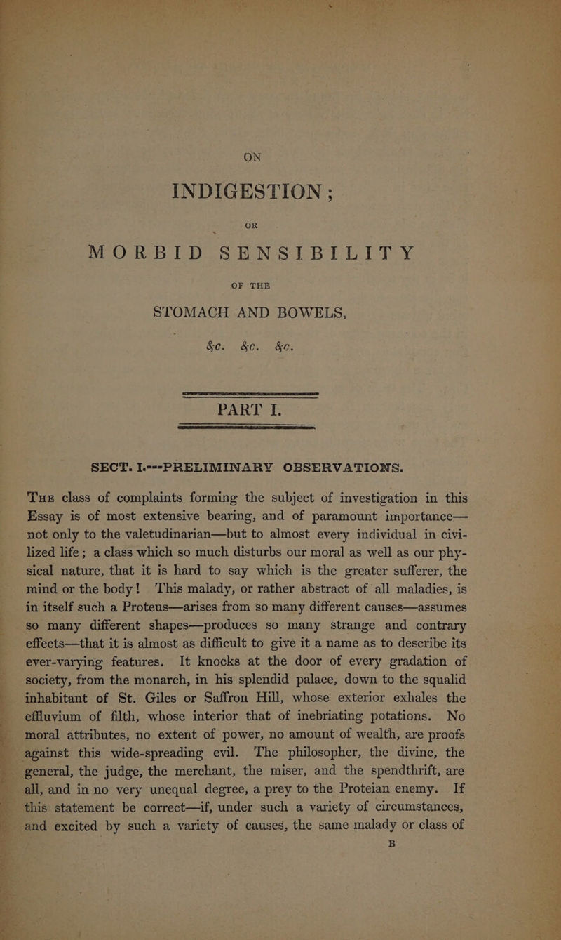 LP. pene ee Om ~) '? ON INDIGESTION ; MORBID SENSIBILITY STOMACH AND BOWELS, OCu, &Cs Ce SECT. L---PRELIMINARY OBSERVATIONS. Tue class of complaints forming the subject of investigation in this Essay is of most extensive bearing, and of paramount importance— not only to the valetudinarian—but to almost every individual in civi- lized life ; a class which so much disturbs our moral as well as our phy- sical nature, that it is hard to say which is the greater sufferer, the mind or the body! ‘This malady, or rather abstract of all maladies, is in itself such a Proteus—arises from so many different causes—assumes so many different shapes—produces so many strange and contrary effects—that it is almost as difficult to give it a name as to describe its ever-varying features. It knocks at the door of every gradation of society, from the monarch, in his splendid palace, down to the squalid inhabitant of St. Giles or Saffron Hill, whose exterior exhales the effuvium of filth, whose interior that of inebriating potations. No moral attributes, no extent of power, no amount of wealth, are proofs general, the judge, the merchant, the miser, and the spendthrift, are all, and in no very unequal degree, a prey to the Proteian enemy. If this statement be correct—if, under such a variety of circumstances, and excited by such a variety of causes, the same malady or class of B