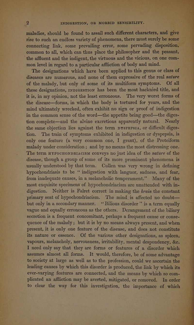 ERTL eT ee eR ene eae eS et OREM Co Geen ek nt Meme Waats ee CA | . Figs ‘ “a i - ' T oe vi 2 INDIGESTION, OR MORBID SENSIBILITY. maladies, should be found to assail such different characters, and give common to all, which can thus place the philosopher and the peasant, the affluent and the indigent, the virtuous and the vicious, on one com- mon level in regard to a particular affliction of body and mind. The designations which have been applied to this genus or class of diseases are numerous, and none of them expressive of the real nature of the malady, but only of some of its multiform symptoms. Of all these designations, ivpicEstion has been the most hacknied title, and it is, in my opinion, not the least erroneous. The very worst forms of the disease—forms, in which the body is tortured for years, and the mind ultimately wrecked, often exhibit no sign or proof of indigestion in the common sense of the word—the appetite being good—the diges- tion complete—and the alvine excretions apparently natural. Nearly the same objection lies against the term pyspepsta, or difficult diges- tion. The train of symptoms exhibited in indigestion or dyspepsia, is only one feature (a very common one, I grant), of the Proteiform malady under consideration ; and by no means the most distressing one. The term HYPOCHONDRIACISM conveys no just idea of the nature of the disease, though a group of some of its more prominent phenomena is usually understood by that term. Cullen was very wrong in defining hypochondriasis to be ‘‘ indigestion with languor, sadness, and fear, from inadequate causes, in a melancholic temperament.” Many of the digestion. Neither is Falret correct in making the brain the constant primary seat of hypochondriacism. The mind.is affected no doubt— but only in a secondary manner. “ Bilious disorder ”’ is a term equally vague and equally erroneous as the others. Derangement of the biliary secretion is a frequent concomitant, perhaps a frequent cause or conse- quence of the malady; but it is by no means always present, and when present, it is only one feature of the disease, and does not constitute its nature or essence. Of the various other designations, as spleen, vapours, melancholy, nervousness, irritability, mental despondency, &c. I need only say that they are forms or features of a disorder which assumes almost all forms. It would, therefore, be of some advantage to society at large as well as to the profession, could we ascertain the _ever-varying features are connected, and the means by which so com- plicated an affliction may be averted, mitigated, or removed. In order to clear the way for this investigation, the importance of which