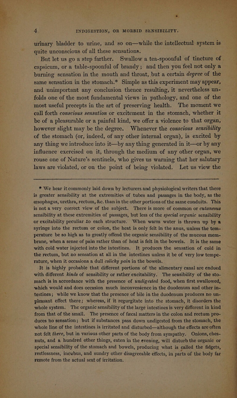 urmary bladder to urine, and so on—while the intellectual system is quite unconscious of all these sensations. But let us go a step farther. Swallow a tea-spoonful of tincture of . capsicum, or a table-spoonful of brandy; and then you feel not only a burning sensation in the mouth and throat, but a certain degree of the same sensation in the stomach.* Simple as this experiment may appear, and unimportant any conclusion thence resulting, it nevertheless un- folds one of the most fundamental views in pathology, and one of the most useful precepts in the art of preserving health. The moment we call forth conscious sensation or excitement in the stomach, whether it be of a pleasurable or a painful kind, we offer a violence to that organ, however slight may be the degree. Whenever the conscious sensibility of the stomach (or, indeed, of any other internal organ), is excited by any thing we introduce into it—by any thing generated in it—or by any influence exercised on it, through the medium of any other organ, we rouse one of Nature’s sentinels, who gives us warning that her salutary laws are violated, or on the point of being violated. Let us view the * We hear it commonly laid down by lecturers and physiological writers that there is greater sensibility at the extremities of tubes and passages in the body, as the cesophagus, urethra, rectum, &c. than in the other portions of the same conduits. This is not a very correct view of the subject. There is more of common or cutaneous sensibility at these extremities of passages, but less of the special organic sensibility or excitability peculiar to each structure. When warm water is thrown up by a syringe into the rectum or colon, the heat is only felt in the anus, unless the tem- perature be so high as to greatly offend the organic sensibility of the mucous mem- brane, when a sense of pain rather than of heat is felt in the bowels. It is the same with cold water injected into the intestines. It produces the sensation of cold in the rectum, but no sensation at all in the intestines unless it be of very low tempe- rature, when it occasions a dull colicky pain in the bowels. It is highly probable that different portions of the alimentary canal are endued with different kinds of sensibility or rather excitability. The sensibility of the sto- mach is in accordance with the presence of undigested food, when first swallowed, which would and does occasion much inconvenience in the duodenum and other in- testines; while we know that the presence of bile in the duodenum produces no un- pleasant effect there; whereas, if it regurgitate into the stomach, it disorders the whole system. The organic sensibility of the large intestines is very different in kind from that of the small. The presence of fecal matters in the colon and rectum pre- duces ho sensation; but if substances pass down undigested from the stomach, the whole line of the intestines is irritated and disturbed—although the effects are often not felt there, but in various other parts of the body from sympathy. Onions, ches- nuts, and a hundred other things, eaten in the evening, will disturb the organic or special sensibility of the stomach and bowels, producing what is called the fidgets, restlessness, incubus, and sundry other disagreeable effects, in parts of the body far remote from the actual seat of irritation.