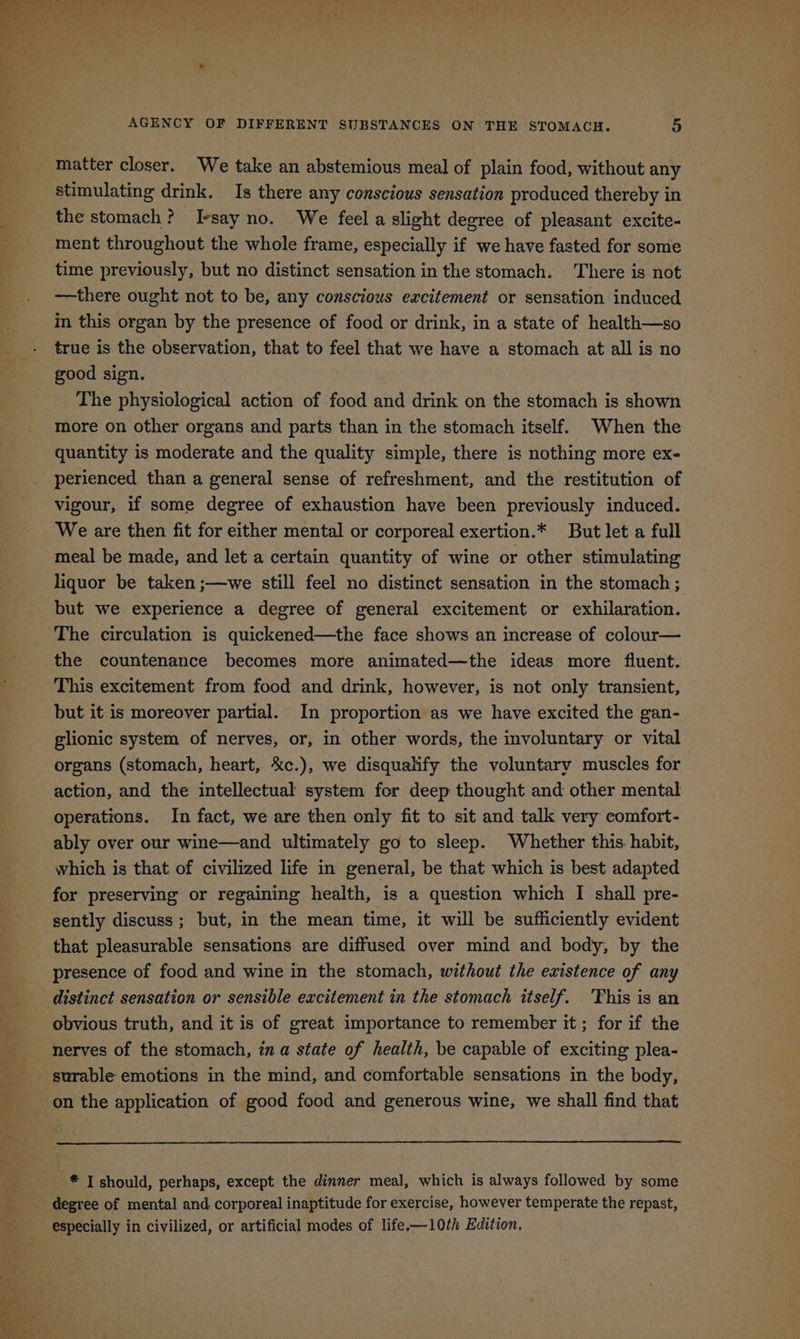 matter closer. We take an abstemious meal of plain food, without any stimulating drink. Is there any conscious sensation produced thereby in the stomach? Iesay no. We feel a slight degree of pleasant excite- ment throughout the whole frame, especially if we have fasted for some time previously, but no distinct sensation in the stomach. There is not —there ought not to be, any conscious excitement or sensation induced in this organ by the presence of food or drink, in a state of health—so true is the observation, that to feel that we have a stomach at all is no good sign. The physiological action of food and drink on the stomach is shown more on other organs and parts than in the stomach itself. When the quantity is moderate and the quality simple, there is nothing more ex- vigour, if some degree of exhaustion have been previously induced. We are then fit for either mental or corporeal exertion.* But let a full meal be made, and let a certain quantity of wine or other stimulating liquor be taken ;—we still feel no distinct sensation in the stomach ; The circulation is quickened—the face shows an increase of colour— the countenance becomes more animated—the ideas more fluent. This excitement from food and drink, however, is not only transient, but it is moreover partial. In proportion as we have excited the gan- glionic system of nerves, or, in other words, the involuntary or vital organs (stomach, heart, %c.), we disqualify the voluntary muscles for action, and the intellectual system for deep thought and other mental operations. In fact, we are then only fit to sit and talk very comfort- ably over our wine—and ultimately go to sleep. Whether this habit, which is that of civilized life in general, be that which is best adapted for preserving or regaining health, is a question which I shall pre- sently discuss; but, in the mean time, it will be sufficiently evident that pleasurable sensations are diffused over mind and body, by the presence of food and wine in the stomach, without the existence of any distinct sensation or sensible excitement in the stomach itself. ‘Fhis is an obvious truth, and it is of great importance to remember it; for if the nerves of the stomach, in a state of health, be capable of exciting plea- surable emotions in the mind, and comfortable sensations in the body, especially in civilized, or artificial modes of life.-—10th Edition.