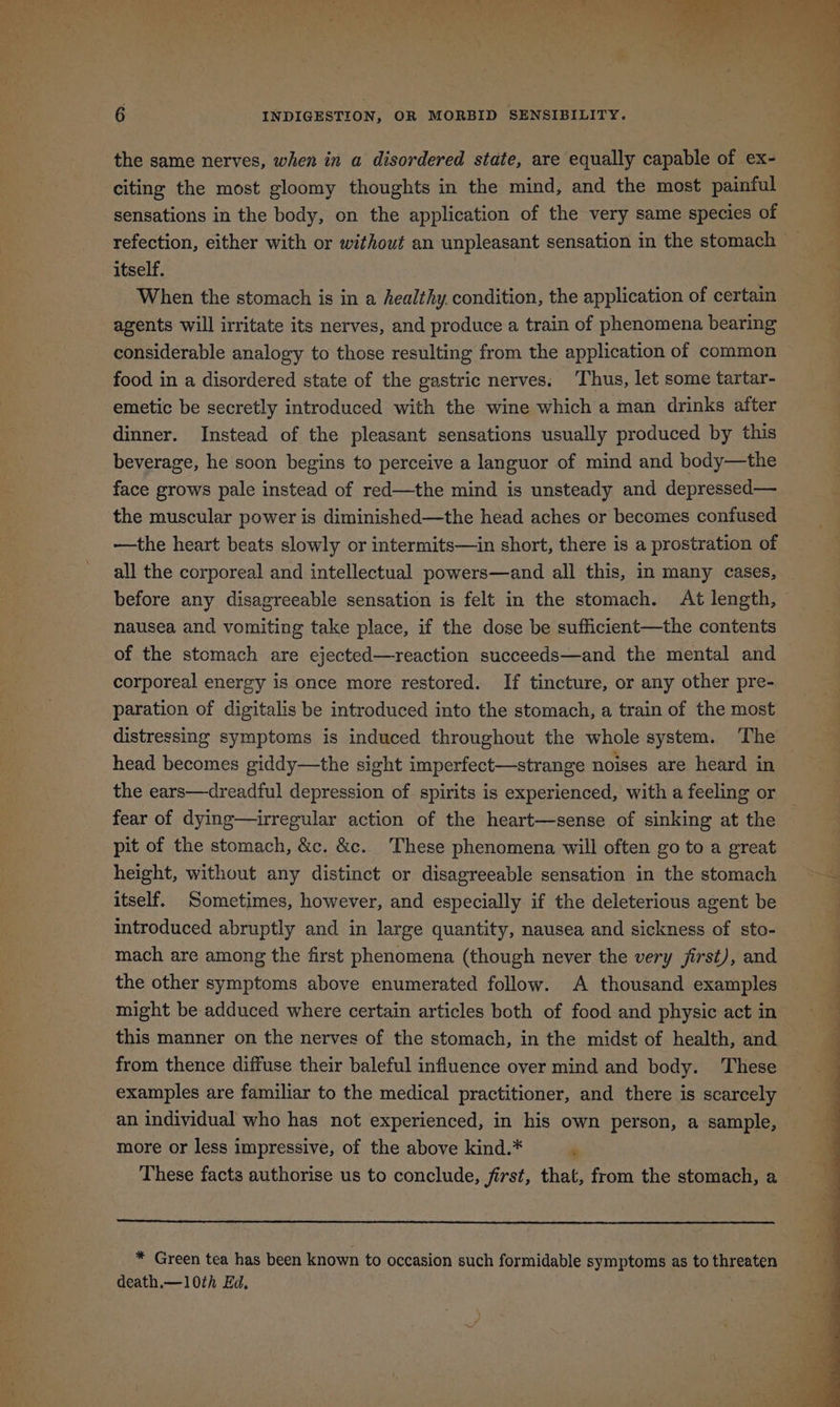 the same nerves, when in a disordered state, are equally capable of ex- citing the most gloomy thoughts in the mind, and the most painful sensations in the body, on the application of the very same species of itself. When the stomach is in a healthy. condition, the application of certain agents will irritate its nerves, and produce a train of phenomena bearing considerable analogy to those resulting from the application of common food in a disordered state of the gastric nerves. Thus, let some tartar- emetic be secretly introduced with the wine which a man drinks after dinner. Instead of the pleasant sensations usually produced by this beverage, he soon begins to perceive a languor of mind and body—the face grows pale instead of red—the mind is unsteady and depressed— the muscular power is diminished—the head aches or becomes confused —the heart beats slowly or intermits—in short, there is a prostration of before any disagreeable sensation is felt in the stomach. At length, nausea and vomiting take place, if the dose be sufficient—the contents of the stomach are ejected—reaction succeeds—and the mental and corporeal energy is once more restored. If tincture, or any other pre- paration of digitalis be introduced into the stomach, a train of the most distressing symptoms is induced throughout the whole system. The head becomes giddy—the sight imperfect—strange noises are heard in fear of dying—irregular action of the heart—sense of sinking at the pit of the stomach, &c. &c. These phenomena will often go to a great height, without any distinct or disagreeable sensation in the stomach itself. Sometimes, however, and especially if the deleterious agent be introduced abruptly and in large quantity, nausea and sickness of sto- mach are among the first phenomena (though never the very jirst), and the other symptoms above enumerated follow. A thousand examples might be adduced where certain articles both of food and physic act in examples are familiar to the medical practitioner, and there is scarcely an individual who has not experienced, in his own person, a sample, more or less impressive, of the above kind.* 6 * Green tea has been known to occasion such formidable symptoms as to threaten death.— 10th Ed. . * s ‘ 2a Pua ee ee