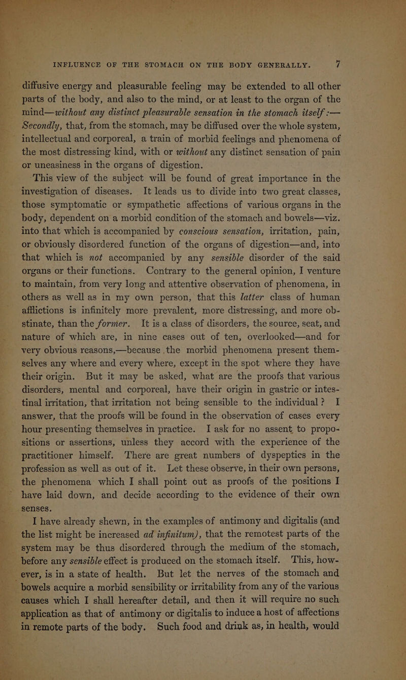 diffusive energy and pleasurable feeling may be extended to all other parts of the body, and also to the mind, or at least to the organ of the mind—without any distinct pleasurable sensation in the stomach itself :— Secondly, that, from the stomach, may be diffused over the whole system, - intellectual and corporeal, a train of morbid feelings and phenomena of the most distressing kind, with or without any distinct sensation of pain or uneasiness in the organs of digestion. ‘This view of the subject will be found of great importance in the investigation of diseases. It leads us to divide into two great classes, those symptomatic or sympathetic affections of various organs in the body, dependent on a morbid condition of the stomach and bowels—viz. into that which is accompanied by conscious sensation, irritation, pain, or obviously disordered function of the organs of digestion—and, into that which is not accompanied by any sensible disorder of the said organs or their functions. Contrary to the general opinion, I venture to maintain, from very long and attentive observation of phenomena, in others as well as in my own person, that this datter class of human afflictions is infinitely more prevalent, more distressing, and more ob- stinate, than the former. It isa class of disorders, the source, seat, and nature of which are, in nine cases out of ten, overlooked—and for very obvious reasons,—because .the morbid phenomena present them- selves any where and every where, except in the spot where they have their origin. But it may be asked, what are the proofs that various disorders, mental and corporeal, have their origin in gastric or intes- tinal irritation, that irritation not being sensible to the individual? I answer, that the proofs will be found in the observation of cases every hour presenting themselves in practice. I ask for no assent to propo- sitions or assertions, unless they accord with the experience of the practitioner himself. There are great numbers of dyspeptics in the profession as well as out of it. Let these observe, in their own persons, the phenomena which I shall point out as proofs of the positions I have laid down, and decide according to the evidence of their own senses. I have already shewn, in the examples of antimony and digitalis (and system may be thus disordered through the medium of the stomach, ever, is in a state of health. But let the nerves of the stomach and bowels acquire a morbid sensibility or irritability from any of the various causes which I shall hereafter detail, and then it will require no such in remote parts of the body. Such food and drink as, in health, would
