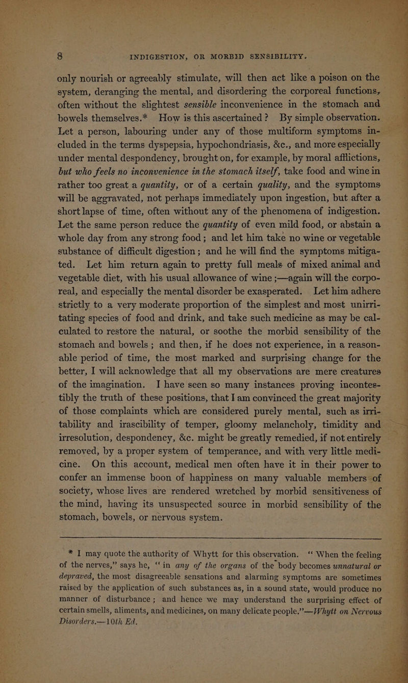only nourish or agreeably stimulate, will then act like a poison on the system, deranging the mental, and disordering the corporeal functions, often without the slightest sensible inconvenience in the stomach and bowels themselves.* How is this ascertained? By simple observation. cluded in the terms dyspepsia, hypochondriasis, &c., and more especially under mental despondency, brought on, for example, by moral afflictions, but who feels no inconvenience in the stomach itself, take food and wine in rather too great a quantity, or of a certain quality, and the symptoms will be aggravated, not perhaps immediately upon ingestion, but after a short lapse of time, often without any of the phenomena of indigestion. Let the same person reduce the quantity of even mild food, or abstain a whole day from any strong food; and let him take no wine or vegetable substance of difficult digestion; and he will find the symptoms mitiga~- ted. Let him return again to pretty full meals of mixed animal and vegetable diet, with his usual allowance of wine ;—again will the corpo- real, and especially the mental disorder be exasperated. Let him adhere strictly to a very moderate proportion of the simplest and most unirri- tating species of food and drink, and take such medicine as may be cal- culated to restore the natural, or soothe the morbid sensibility of the stomach and bowels ; and then, if he does not experience, in a reason- able period of time, the most marked and surprising change for the better, I will acknowledge that all my observations are mere creatures of the imagination. I have seen so many instances proving incontes- tibly the truth of these positions, that Iam convinced the great majority of those complaints which are considered purely mental, such as uri- irresolution, despondency, &c. might be greatly remedied, if not entirely removed, by a proper system of temperance, and with very little medi- cine. On this account, medical men often have it in their power to confer an immense boon of happiness on many valuable members of society, whose lives are rendered wretched by morbid sensitiveness of stomach, bowels, or nervous system. * I may quote the authority of Whytt for this observation. ‘‘ When the feeling of the nerves,” says he, ‘‘in any of the organs of the body becomes unnatural or depraved, the most disagreeable sensations and alarming symptoms are sometimes raised by the application of such substances as, in a sound state, would produce no manner of disturbance ; and hence we may understand the surprising effect of certain smells, aliments, and medicines, on many delicate people.’—Whytt on Nervous Disorders.—10th Ed.