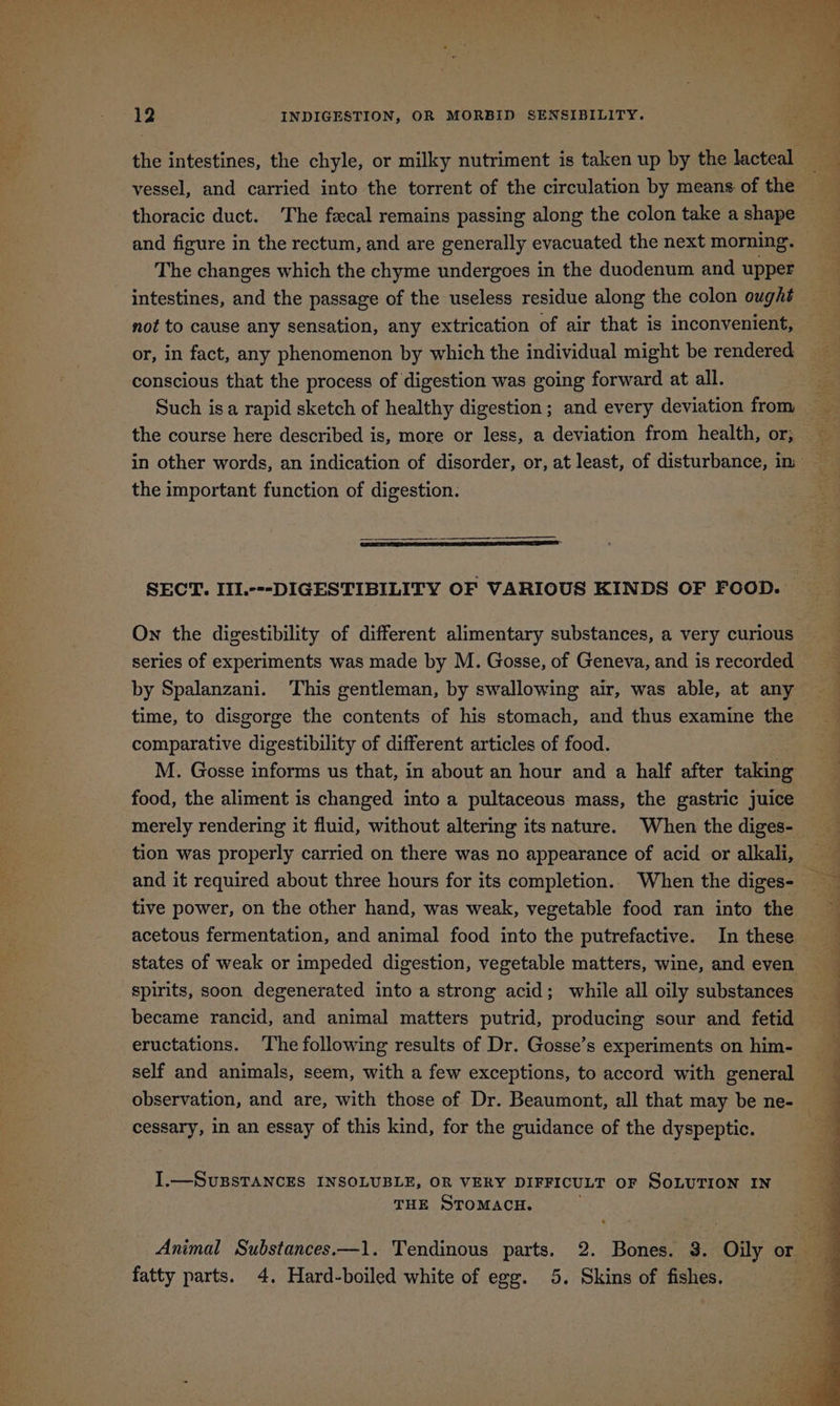 the intestines, the chyle, or milky nutriment is taken up by the lacteal vessel, and carried into the torrent of the circulation by means of the thoracic duct. The fecal remains passing along the colon take ashape and figure in the rectum, and are generally evacuated the next morning. © The changes which the chyme undergoes in the duodenum and upper intestines, and the passage of the useless residue along the colon ought not to cause any sensation, any extrication of air that is inconvenient, or, in fact, any phenomenon by which the individual might be rendered conscious that the process of digestion was going forward at all. Such isa rapid sketch of healthy digestion; and every deviation from the course here described is, more or less, a deviation from health, or, _ in other words, an indication of disorder, or, at least, of disturbance, in the important function of digestion. SECT. IIL.---DIGESTIBILITY OF VARIOUS KINDS OF FOOD. On the digestibility of different alimentary substances, a very curious ~ series of experiments was made by M. Gosse, of Geneva, and is recorded by Spalanzani. This gentleman, by swallowing air, was able, at any time, to disgorge the contents of his stomach, and thus examine the comparative digestibility of different articles of food. M. Gosse informs us that, in about an hour and a half after taking food, the aliment is changed into a pultaceous mass, the gastric juice merely rendering it fluid, without altering its nature. When the diges- tion was properly carried on there was no appearance of acid or alkali, and it required about three hours for its completion.. When the diges- tive power, on the other hand, was weak, vegetable food ran into the acetous fermentation, and animal food into the putrefactive. In these states of weak or impeded digestion, vegetable matters, wine, and even spirits, soon degenerated into a strong acid; while all oily substances became rancid, and animal matters putrid, producing sour and fetid — eructations. The following results of Dr. Gosse’s experiments on him- self and animals, seem, with a few exceptions, to accord with general observation, and are, with those of Dr. Beaumont, all that may be ne- cessary, in an essay of this kind, for the guidance of the dyspeptic. . + er eS ss “ee r Pe Se ee ee a a ae a ES I -— SUBSTANCES INSOLUBLE, OR VERY DIFFICULT OF SoLuTIon IN THE STOMACH. Animal Substances.—1. Tendinous parts. 2. Bones. $8. Oily or — fatty parts. 4. Hard-boiled white of egg. 5. Skins of fishes.