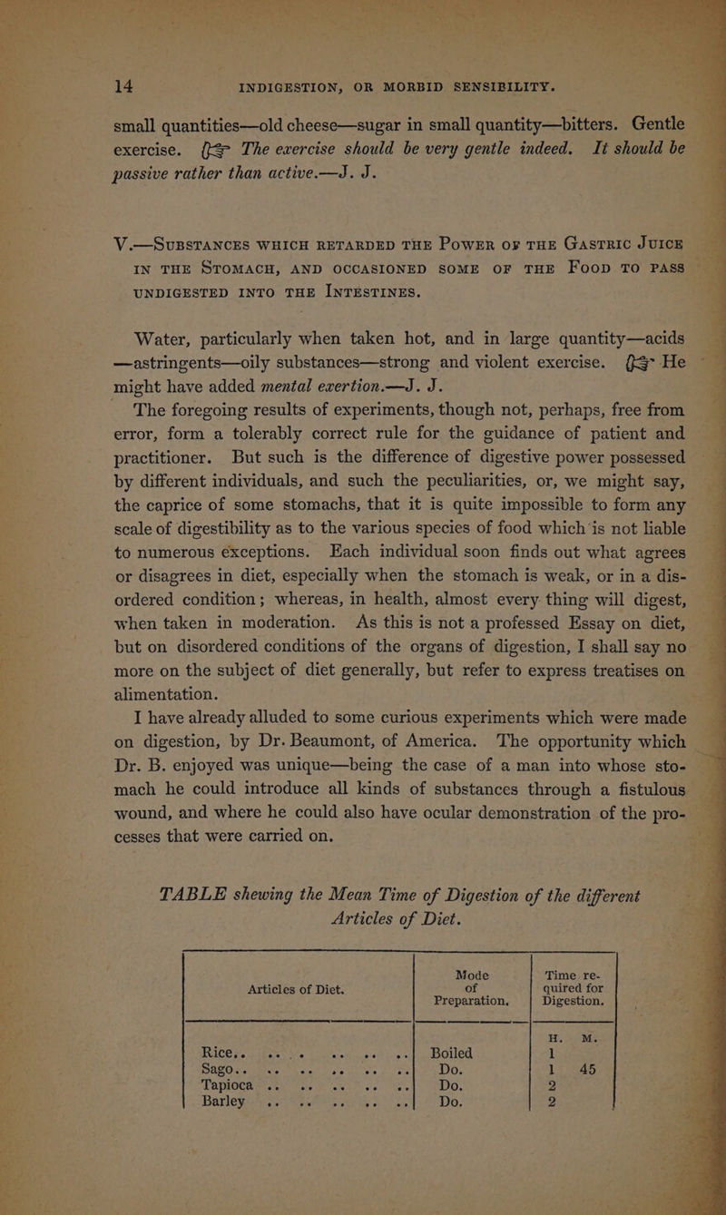 small quantities—old cheese—sugar in small quantity—bitters. Gentle exercise. ([&amp; The evercise should be very gentle indeed. It should be passive rather than active.—J. J. V.—SvuBSTANCES WHICH RETARDED THE PowEr o¥ THE GASTRIC JUICE IN THE STOMACH, AND OCCASIONED SOME OF THE FoopD TO PASS UNDIGESTED INTO THE INTESTINES. Water, particularly when taken hot, and in large quantity—acids —astringents—oily substances—strong and violent exercise. (> He might have added mental exertion.—J. J. The foregoing results of experiments, though not, perhaps, free from error, form a tolerably correct rule for the guidance of patient and practitioner. But such is the difference of digestive power possessed by different individuals, and such the peculiarities, or, we might say, the caprice of some stomachs, that it is quite impossible to form any scale of digestibility as to the various species of food which ‘is not liable to numerous exceptions. ach individual soon finds out what agrees or disagrees in diet, especially when the stomach is weak, or in a dis- ordered condition ; whereas, in health, almost every: thing will digest, when taken in moderation. As this is not a professed Essay on diet, but on disordered conditions of the organs of digestion, I shall say no more on the subject of diet generally, but refer to express treatises on alimentation. I have already alluded to some curious experiments which were made Dr. B. enjoyed was unique—being the case of a man into whose sto- mach he could introduce all kinds of substances through a fistulous cesses that were carried on. TABLE shewing the Mean Time of Digestion of the different Articles of Diet. Mode Time re- Articles of Diet. of quired for Preparation, Digestion. et ee ‘ f ra Aas , . < is - i -— + eee ‘ ey 3 on ee ee a ee a eS so antag ae Fs Se i: -