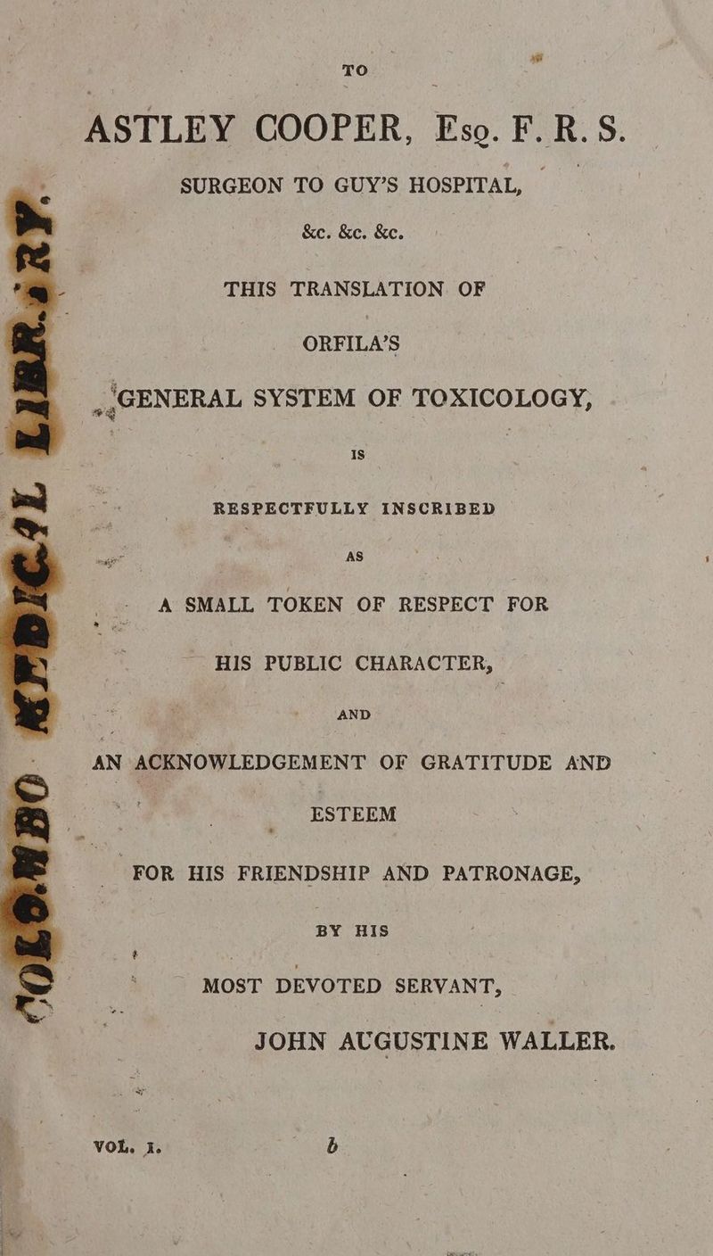 ASTLEY COOPER. Fs. li: R. S. SURGEON TO GUY’S HOSPITAL, &c. &c. &e. THIS TRANSLATION OF ORFILA’S . GENERAL SYSTEM OF TOXICOLOGY, RESPECTFULLY INSCRIBED AS A SMALL TOKEN OF RESPECT FOR HIS PUBLIC CHARACTER, AND AN ACKNOWLEDGEMENT OF GRATITUDE AND | ESTEEM FOR HIS FRIENDSHIP AND PATRONAGE, BY HIS MOST DEVOTED SERVANT, JOHN AUGUSTINE WALLER. VOL. I. b