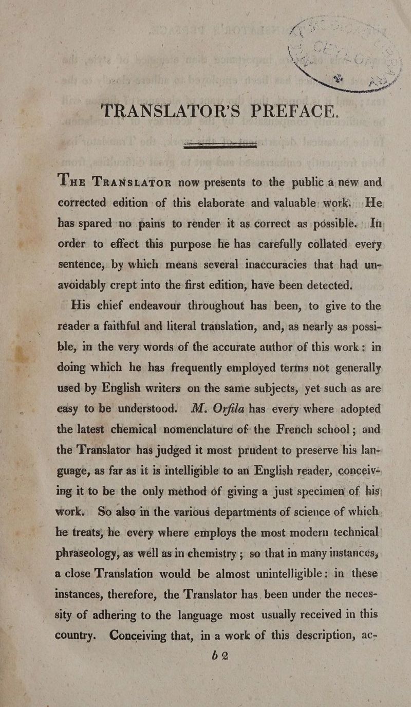 TRANSLATOR’S PREFACE. Tue Transiator now presents to the public a new and corrected edition of this elaborate and valuable: work, He. has spared no pains to render it as correct as possible. Ii: order to effect this purpose he has carefully collated every sentence, by which means several inaccuracies that had un- avoidably crept into the first edition, have been detected. His chief endeavour throughout has been, to give to the reader a faithful and literal translation, and, as nearly as possi- ble, in the very words of the accurate author of this work: in doing which he has frequently employed terms not generally used by English writers on the same subjects, yet such as are easy to be understood. M. Orfila has every where adopted the latest chemical nomenclature of the French school; and the Translator has judged it most prudent to preserve his lan- | guage, as far as it is intelligible to an English reader, conceiv- ing it to be the only method of giving a just specimen of his; work. So also in the various departments of science of which he treats, he every where employs the most modern technical phraseology, as well asin chemistry ; so that in many instances, a close Translation would be almost unintelligible; in these instances, therefore, the Translator has, been under the neces- sity of adhering to the language most usually received in this country. Conceiving that, in a work of this description, ac- 62