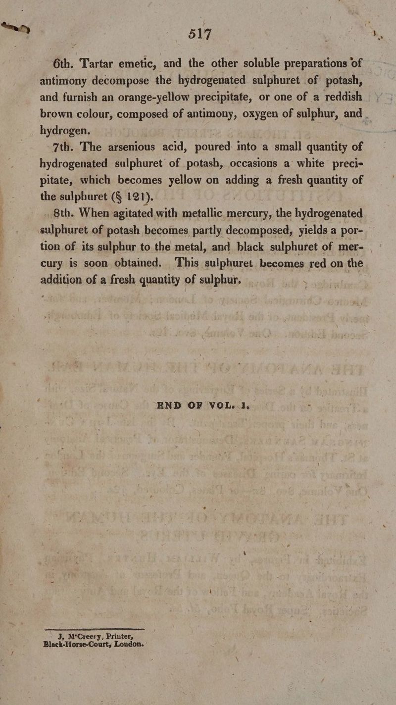 6th. Tartar emetic, and the other soluble preparations of antimony decompose the hydrogenated sulphuret of potash, and furnish an orange-yellow precipitate, or one of a reddish brown colour, composed of antimony, oxygen of sulphur, and . _ hydrogen. on 7th. The arsenious acid, poured: into a small quantity of hydrogenated sulphuret’ of potash, occasions a white preci- pitate, which becomes yellow on adding a fresh quantity of the sulphuret (§ 121). . 8th. When agitated with metallic mercury, the hydrogenated sulphuret of potash becomes partly decomposed, yields a por- tion of its sulphur to the metal, and black sulphuret of mer- | cury is soon obtained. This sulphuret becomes red on the addition of a fresh quantity of sulphur. END OF VOL..1. J. M‘Creery, Printer, Black-Horse-Courty London.