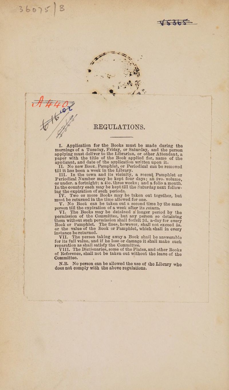 AS I op RS FIT ie, en ais, REGULATIONS. I. Application for the Books must be made during the mornings of a Tuesday, Friday, or Saturday, and the person applying must deliver to the Librarian, or other Attendant, a paper with the title of the Book applied for, name of the applicant, and date of the application written upon it. Il. No new Book, Pamphlet, or Periodical can be removed till it has been a week in the Library. III. In the town and its vicinity, a recent Pamphlet or Periodical Number may be kept four days; an 8vo. volume, or under, a fortnight; a 4to. three weeks; and a folio a month. In the country each may be kept.till the Saturday next follow- ing the expiration of such periods. IV. Two or more Books may be taken out together, but must be returned in the time allowed for one. V. No Book can be taken out a second time by the same person till the expiration of a week after its return. VI. The Books may be detained a longer period by the permission of the Committee, but any person so detaining them without such permission shall forfeit 2d. a-day for every Book or Pamphlet. The fines, however, shall not exceed 5s. or the value of the Book or Pamphlet, which shall in every instance be returned. VII. The person taking away a Book shall be answerable for its full value, and if he lose or damage it shall make such reparation as shall satisfy the Committee. VILI. The Dictionaries, some of the Plates, and other Books of Reference, shall not be taken out without the leave of the Committee. . . N.B. No person can be allowed the use of the Library who does not comply with the above regulations.