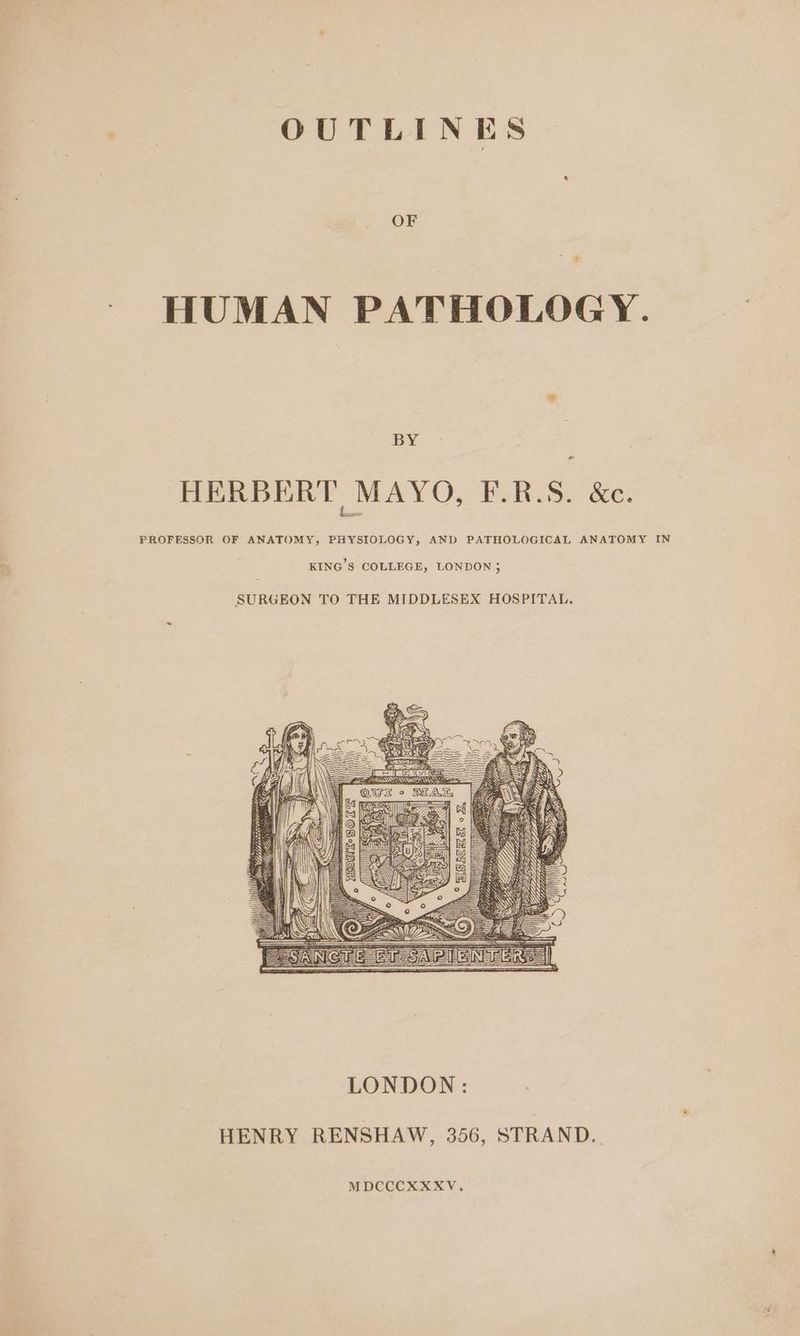 OUTLINES OF HUMAN PATHOLOGY. ay “ HERBERT MAYO, F.R.S. &amp;. PROFESSOR OF ANATOMY, PHYSIOLOGY, AND PATHOLOGICAL ANATOMY IN KING'S COLLEGE, LONDON; SURGEON TO THE MIDDLESEX HOSPITAL. HENRY RENSHAW, 356, STRAND. MDCCCXXXV.