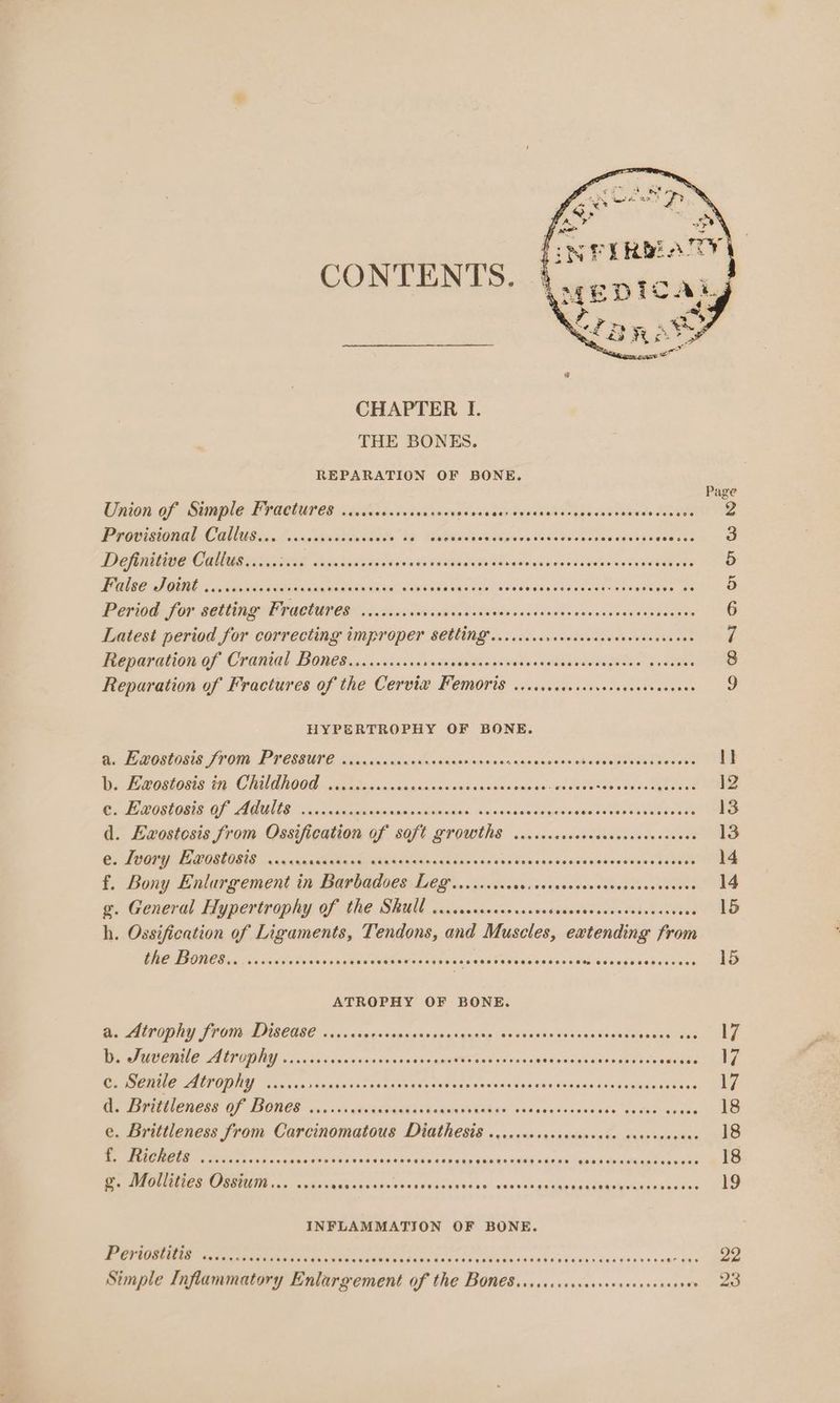 CONTENTS. CHAPTER I. THE BONES. REPARATION OF BONE. Page Union of Simple Fractures ....cccccees Seah dorclener a gsc gl Soquh cae eatvae devant ie Provisional Callusiss cccsvccscesaces he Wysaemudaipavetidewdddeaae adasze aeesedacorel DG AMIE COE aes NOS cage Ses vdgaa xen es viwes Sethe dEniwshaianawsorueaitetee des 5 WN 86: JOU csecssnlivnterins subain dunia aeeah pahaddelcledaios Seuidas cotesgWaen eaten a Period: for setting Features dices iivaine ho ekaiesccsisese die cesenassabea ech 6 Latest period for correcting improper SCCING ....ccscsevececcccenenecscuces 7 Reparation of Cranial BoneS.........+. bedapeeaeent adc paeeanemgeoe kaatiee 8 Reparation of Fractures of the Cervie® Femoris ..sccoceesesvesseseececeees g HYPERTROPHY OF BONE. ed GALORE 10 ON UU CBRE to cia Seniesa staan ianannnbanenices shaies Bde I} b. Exostosis in Childhood .........4 aaaconsioiadewans Hae san SONOS sides yh tend 12 e. Exostosis of Adults ..... Sains MMAR RAGS Aandinsdatagecn gancenn wesesees 13 d. Evostosis from Ossifieation of soft growths ...... Rr ne wer els e. Ivory Eaostosis ..... isllghe ude adanes dasarse Saeed ex sewaue eercodent Pr f. Bony Enlargement in Barbados Legr...cccsccovcceveccssceens Sdbe sieves OES g. General Hypertrophy Of the SBUU ccccscsacecovercedsaseresecccedscaes wee NS h. Ossification of Ligaments, Tendons, and Muscles, extending from CAE TINO i.e ca dslsiteCavses Pdsraudieniwais ad seine gasses Poseon view eon acnagdievevoncs 15 ATROPHY OF BONE. i, ALPOPNY FPO DIGCEEE 600s dinessesnsneeeasausre Jaiviues dey se wavy ageaaeeaiinas 17 D. Sucenile Alrophy ...cicerorveseseses Ec erry ead ciccutiotenapeeds randates CAVE Co SAUNS AUTOM cocacasconecasesasecns PMs undduanechs raves Gest asoeeee Pe RIPEN OF TIOBOD orion’ gleednadbis sd enWiEie yo 046 ognd vine ode: ewalanrevaee del e. Brittleness from Carcinomatous Diathesis .....cccscsccceccee ove we: eM EER eset ve access tin iesses iia Saedlte tbe 4 ocranahle «aeant qua’ Mc duan ters ee 18 g. Mollities Ossium... ..... Ma ipinins NArsiNa uaa xeunskge anys pcTammamtar cate tas4 eo INFLAMMATION OF BONE. Be ee er ArT cian su shesces ola ec dig dine of eN OPA duhns 4 Sa¥nas hens neenr ons 22 Simple Inflammatory Enlargement of the BOn€S...scccescecseecescouses sw 23