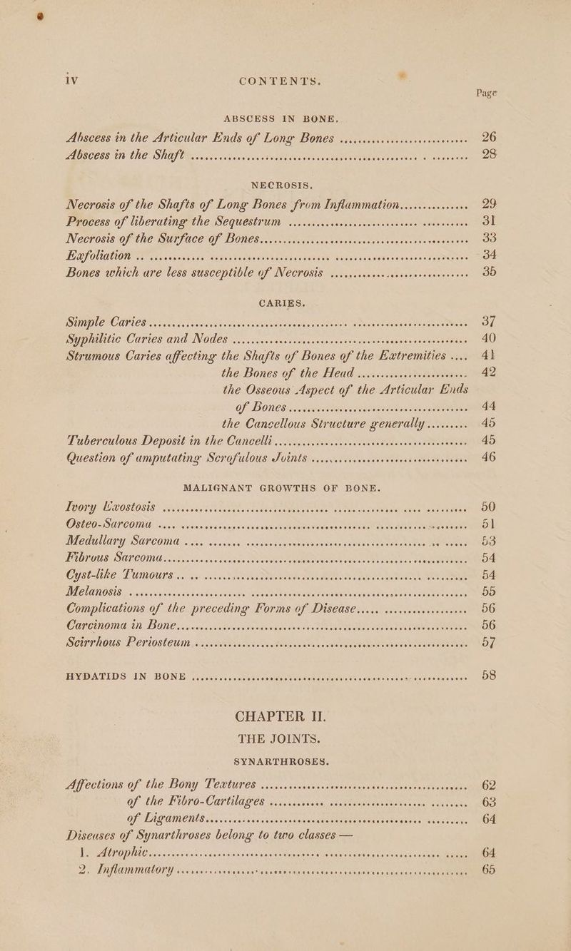 Page ABSCESS IN BONE. Abscess in the Articular Ends of Long Bones ..icccececceecscseenss Hie 20 PA ISCEES UD CHO” SRS CG. cae i decWsih cao eEe hase. OLS NECROSIS. Necrosis of the Shafts of Long Bones from Inflammation........0.+. ie 28 Process of liberating the Sequestrum ....... éAfacae ee ae toe as pits. 3l Necrosis of the Surface of Bones....... See acne Sosa e Troe ceaeees 33 TERS ONOTION FT sesdessnces teens: By re Pee er ere Bede nies cada Sows Ades ieee Bones which are less susceptible of Necrosis ....... icone detuabe sooneee aes 35 CARIES. ISTIC PC OUI OD hs ac ahaa daskvdra ieee naees es th cchets Apa badaeaiate ones Maser 7 Syphilitic Caries ae Nodes cl arnierns iia ste olsnssic iatasiotto atele bagaiecmenene isn AO Strumous Caries affecting the Shafts of Bones of the Extremities .... 4} the Bones of ANG LLCO «.soescuteass indenter 42 the Osseous Aspect of the Articular Ends Of BONES imasadeote ng aaa ation Weis eS 44 the Cancellous Siructure Ponehally ARAN 45 Tuberculous Deposit in the Cancelli .....ccccccccsccncees eee een edo Question of amputating Scrofulous Tvints vicrccccocccccvecccscssesceenceees 46 MALIGNANT GROWTHS OF BONE. Ivory [/xostosis ...... eigen ee Mitr cece tran BS oie Een Nee jae OO Osteo-Sarcome .... vee sb eiaediisiors wer eiaior REE Jose S ee, Ae ignhe=ol Medullary Sarcoma i. ceccovs aves aire cacho Rie plcnare cae eee Fi Mi OS Fibrous Sarcoma......cceee. Jadiisia sold ene asecimeniogelelt lnc. coma ness jade Tees o4 Cyst-like Tumours... ....5. Fovbhe SMR LMM ahd Bet Ro 54 OUR OS UG si SiaSubise aaGanntaiae enone OEE saison {oesinsterenes en ae 55 Complications of the preceding Forms of DISCOS ic, {Vaio moat ees 56 Carcinoma in Bone.....csscsorsroes Fowmadie see boiedes Lia Sas SER Le Re 56 Scirrhous Periosteum..ccccccsccccovecctevess she ke ant SER binds DO 57 HVBATIDS IN BONE? si ficasaccapueeses measles atecdeneite vlcetewaeag Roa dausu OO CHAPTER II. THE JOINTS. _- SYNARTHROSES. A COUONS Of “the BOAY TORUS cn dcassnsaeenlevoreesssiksessansaes i eenicee nO Of the TUOrOs Carla ges o cuxsapiees a Qataehyatetunsee aa eae. 63 OF LAGOONS is ines26 cecteeonecanakame cepederMney Segquetntwcsicade MME Diseuses of Synarthroses belong to two classes — Pe AUPOD RIC vias veisea sans mates «stern alee tiia tenrltereG nutes aatar 0 6; Aciciae oe 2) VRTORINGIONG iiss vag gales sexaeitele yg cate iains'a ming nih velnslienceagten een 65
