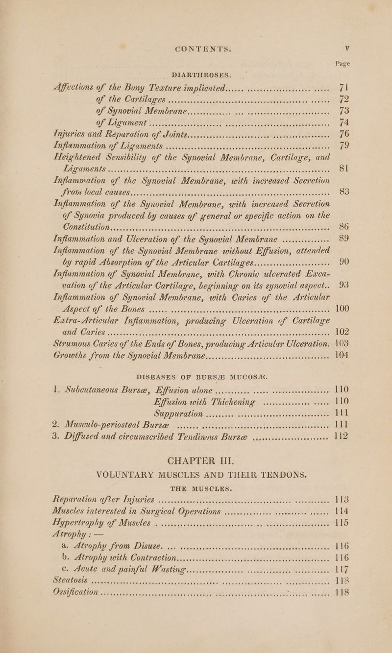 Page - DIARTHROSES. Affections of the Bony Texture implicated SRT I te Eh Ac 71 OF, Be, CO AGS a, sanwonin es seasuctianor dajnncsieticuuaine uae reaaten 12 of Synovial Membrane............ Rapa Dies Soa Ce aa pa eee 13 GF LASER OUT © ee See ree ee OEE fies MOE 74 Fajuries and. Reparation Of: TOMts ieciac castor sivecodoo ecaeibevehuass Loaatees 76 Cena aT Li gamentars si cndeniscacistniwascsce raat 79 Heightened Sensibility of the Synovial Membrane, Cartilage, and Ne NI EIEN a Nee, doce Aag ROR eA A DHE 6 fin va cdaida iioy ONS RS ERR 8i Inflammation of the Synovial Membrane, with increased Secretion PPOUN MOORE CHUSCOL. bos ble ge On ae ie ao ME AAI Ue PEE ese 83 Liflammation of the Synovial Membrane, with increased Secretion of Synovia produced by causes of general or specific action on the CARLIN La oiaath ate teh sellin Miaiiee Sasi TONES: 86 Inflammation and Ulceration of the Synovial Membrane ........0..004+ 89 Inflammation of the Synovial Membrane without Effusion, attended by rapid Absorption of the Articular Cartilages.......cccccccsseecenens 90 Inflammation of Synovial Membrane, with Chronic ulcerated Eaca- vation of the Articular Cartilage, beginning on its synovial aspect... 93 Inflammation of Synovial Membrane, with Caries of the Articular AG BCCL GF, LNG, TIADCE. 0, actus vag ax ceiceusicn jBeOTOOOs oo Re I e 100 Extra-Articular Inflammation, producing Ulceration of Cartilage OE CITIES osha gs Sete et oe Moines need abanvs oa sisne cee woue se daa tteRAaaen 102 Strumous Caries of the Ends of Bones, producing Articular Ulceration. \03 Growths from the Synovial Membrane.......cscsccsceveveseeees Sienotadeatr 104 DISEASES OF BURSA MUCOS&amp;. 1, Subcutaneous Bursee, Efffusion alone ....cccccse veces covsescceevenevens 110 Effusion with. Thickening. sssiceisssesade neues 110 SUPPUPALION .oicecece svaveees ites RN eae ltl BS NAGSCULO-POHiOSbOAl IBUPSE <> voceise WIVOh a Met yh olan Mood eee ON TO lll 3. Diffused and circumscribed Tendinous Burs@ siciciscesereesences we 242 CHAPTER III. VOLUNTARY MUSCLES AND THEIR TENDONS. THE MUSCLES. PEODAUGLION C700 LAGUILES a5 veluawaeg a oaa BLAIR de HLA A LO 113 Muscles interested in Surgical Operations ..icccccccescee canseeeese seaves 114 Piypertrophy of Muscles. ..essasssnesanminnnviovesciaie de BER a Sep eatare 115 Atrophy : — Be AUORAY: STOR DIBUEC yyw oisrojssinsebddauas vedas iedQeces VR ees 116 DO. Atrophy with Contr aetiots. vives casstavecds. sinsaivtsdivy. seeoweden Te mere 116 © Aue and painful Wasting’ vcsiisiyeciasseies bo RvsRun an aetna C08: LS7 ies Bid Sepsis osha, dy siamesiibndt in abanesis sintleaisiicie MERA oo 118 Ossification v.04. Bt serceic cote sis SOUR A isa bo ATES Y sorteshinde 118