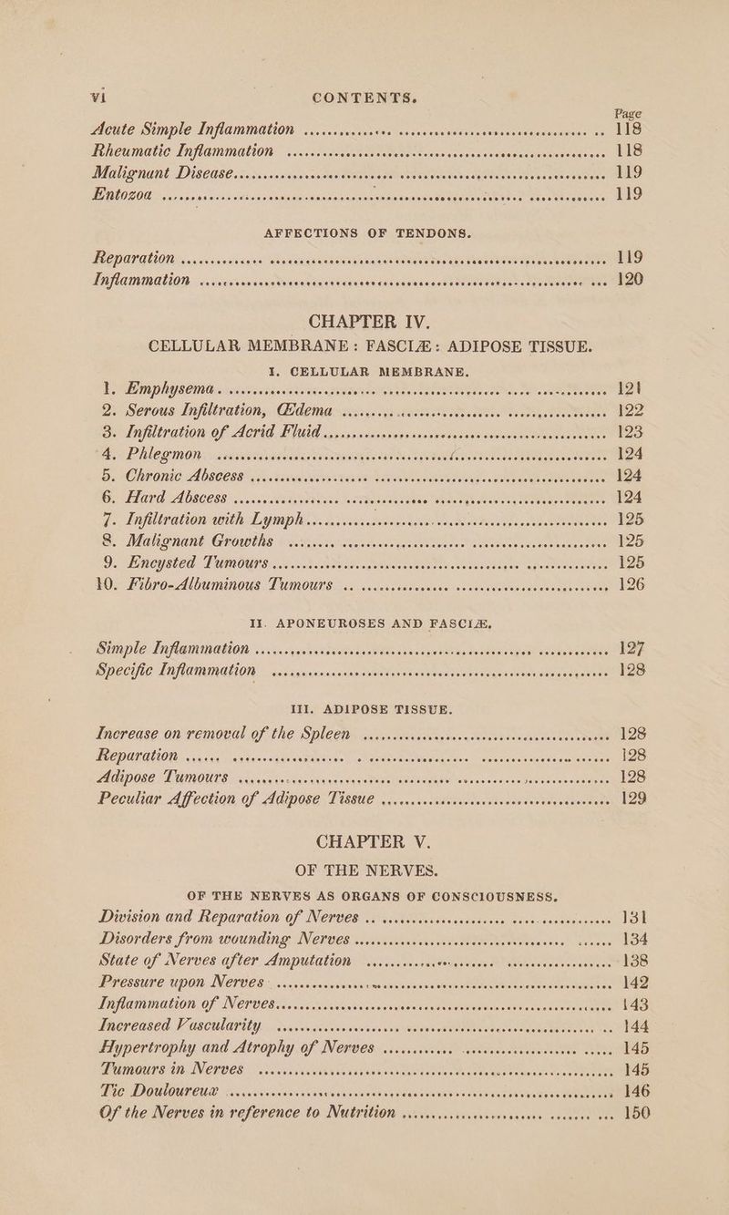 Page Acute Simple Inflammation ...... suction gluten teaante side deeasanvidelelastssdiinies 02 118 Rheumatic Inflammation ..ccccccecceeees RPanae Seidiepic ernie ee wietateaemismnte tae svsae Lao MAU GRO DISCHSC. cacvssesicesnas dan teeme teenie sees Mhenks MOA Nea vaes aeeews 119 Entozoa ...... ispiecelt lids reat nie iNew sue eect elsuanice Sedgeoecetes Pease eeaes save aa AFFECTIONS OF TENDONS. ODOT OU ava. senile sali Wanemeueneasen aaaeanieoueeeans avasharessebegters ceta eOMS Lnflammation ..cccocerseeee Cuksenidawtebe ACCENT has cba Stale See eet. dpustncoeetees 120 CHAPTER IV. CELLULAR MEMBRANE: FASCLZ: ADIPOSE TISSUE. I, CELLULAR MEMBRANE. EL, Reef COPA CERT Agee PURO S UT Ls Sp MAP ARO lie AN 12t 2. Serous Infiltration, Qidema ....... oy SUT ANS ae ae tees 122 Se dr aliow OF AOMO. TF NGA nascsvvseieceddaes dente ssssciemanew eect tee 123 Bie PROMO. cs Katee teade rg era sa a ORE CE ERR AES ER ta Beep es 124 5. Chranie Abscess ....iieseevevs seen Learap il SALON ae Para oats 124 GC T1a7 a AvS8CO88 os. hc es kA Buea fs WTS OTR. eee ees 124 7: Inpilleationanith A spmplsy. aver suse AR ooo RI AO 125 @. MON GUant GROWERS 0.5. Gian T yee eA ica ea a 125 9. Lomegsted . TMOG 8s Os EG, 125 DO EURO AL LURUNOUS : TF VOOUNE cca: sweat iadoinns sa xsd cao Ne as ae eee 126 II. APONEUROSES AND FASCIA, Bi DLE Ti OWs Obl OM. cdc cynnvsudaaeeSeet Rikon. se Weodeteeec ays paaee eee 127 DCCC LOM UMINULION ncccdiaesninnsispasd oe talaien tors eave tgst abet dear gers 128 III]. ADIPOSE TISSUE. thercuse on vemoudl.of the Spleeirs savin avewsienesws cose ss concseeseedan ee 128 TCP ALGO’. cricaes sons tre +g CORT Oe eo geaa Wee obo ose 2 eran onea wen tiem tues ee 128 PEP O8E TOUTES sig vac es gene ahv1ada dees AERA Gi saan sdee 5 setae steer 128 Peculiar Affection of Adipose LRSBUC. 0 cas dale HERA oae ee eae ne ate 129 CHAPTER V. OF THE NERVES. OF THE NERVES AS ORGANS OF CONSCIOUSNESS. Division and Reparation of Nerves .. secccccccacccssoscees eves dansteseneest 131 Disorders from wounding INCHES. .etacers Wes MRO eects See bes 134 rate of Nerves after: Ampulationy iii, cladessugeeten ees sore eee 138 Pressure upon Nerves | ...ccccscovevee: Wikinvest vinnwheeeUebaeanntodtnviann nes 142 DA CENOLON-OF IN ETBCS Tax, ska titieiwiiian os vslenett oben gets Sevua cow tvehseones 143 WRCRCOSCO J GSCULAEUY, ...Syucs SoC wnev's voeig bein eA PREM Oe es 144 Hypertrophy and Atrophy of Nerves ....cccevase Mnaadeer en ceveee cee 145 GTLOLTS: 400 AN CRU OB. Sacco SVAN GALTINNS Von DONG va Deg Tea ote aa ova thal PER 145 Wee DOM OUR CUR. owes ivaswerinsiadecanesneeas a Rdilsse stent wiebieeatONY as is ae Of the Nerves in reference to Nutrition