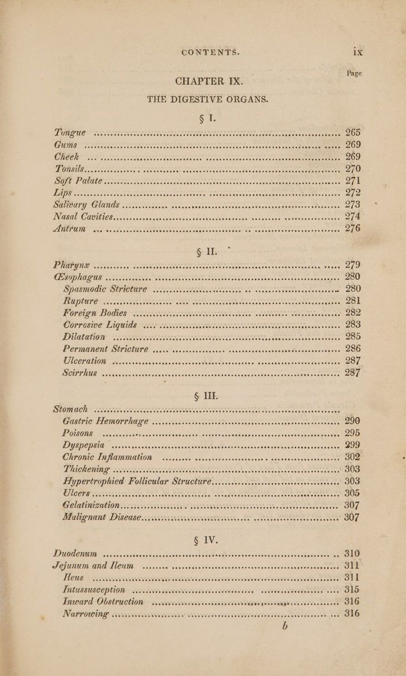 eT Page CHAPTER IX. THE DIGESTIVE ORGANS. § I. Daf COTE REPEL D TIE SS TEE Pheer RRP eT A. wees cateaases og Teles 265 Rete solandee heer concen ren aktee AE eh cand SRR AAT Rat eA EY aa avateaee: 269 ree IR rier then sh aera do tbe ar lah Lilet peuand aes hed sea i) 1 LR RRS a aa AR RED RDO LS POPE L ERLE RERY APAPRBBED RR ESL Och As 270 Pa ge) 14 «OPED AED oO ROPER RODE PEC ES RODD E Dain San She SSA 65658 ise a 271 1 gl SEND RNG RARE See RE PREP ERE REE A RRR CARRE RR ct si bala 272 Salidary Glands oo... c..css008 vasees Cua aia hte teaatenepaaae ig fy Lenn, See 273 DMR RNO UCR Gansta’ ects Galen Ue Sau vl oa dccuen ty Gene las vannive Maamaisae sean: 274 Fg 1) Mae Oy OR ROADED A Lingsda ate ASE AROE RE tne ener rg hed ecoa un tet oan 276 § HI. Pali G he 1) pub iemnnhbe pe ira hoe anh pe Pr cri t si Bi AO Saxe” oo CESOPhAGQUES .....ccc0ees yh sess arch tpe’> Reveire ire Pe ae eT RoE Pete «.. 280 AMON ERNE Eco, ea Orase Siciec ates ose cunden eve tobasdaseoeden 280 Hiuptare es. SEY CAR AE ands cmarey aarynbarra hist cceaant tenes s eeWennse task POPES DOMES TE Re i aleaaaee eA EROrT b 282 Corrosive Liquids voce cecceveues SEIS oe, Are oreN TE to NE dst cemean 283 DRAG coe. ACR Mi rT Cre Aik APE Abe am Nuecaweaene 285 Permanent Stricture ..... Wee caren one waanenan eodgmnase Pivhabnewawaes's 286 COMUNE a gas viata deen oder tnd conve Sos Open canta s a Veh eagasa pense tndeetens 287 RENE cc sine gaia dan etedvar arose seas opal eswaveus aes Udaraauisiapee RRA ples ts 287 § III. Po as as all ti ad Sd el eal A eee or es Moe ek ae dete Gas anasteawionse ioe: COMO TIMOR O22 TET nT eer sae tesencteeseeat 290 PUSHER: Che aasSiwiasovadetcieveutts E aoee esi ancigen aa cane cae eieaeuees sistegone 295 PPGIBE TEA io cis ccnztanws dans dyads sou vtee si - te Sora wisSviga ds oneesaaveaeean 299 OREO LAGNA ON. io vcdisss: esivds tis asderebilesiu s oguideiadecs ih oteee 302 Py aT aaa Tae AD nae Gh ito na tater ie aA Mi Vice eae sek b oversees Hypertrophied Follicular StructicFe rr SeiiscaeMusslersiercasons ces eee Ow Lait nO te eee Pkg phe Manes Ne, 1s paren Deane ec aectntns acs ae Celatinizations rcs SRARERA RECS Eee 888 28 5; mheuseaans ets Siena Malignant Disease... PO SERMRARCMMEARES.. teh, Skt NOR eee 307 § IV. Ducodentm ices eaten torigiaaivsedesieckede Uacthcaes Macatee dewntne sei Sisepeentan 310 ASejundin ANG Nu wisicvas sess ie eel Siali ena Nisletncdee sae canara’ detest PM | 7 sa eee To OO PPTL COPE ETECTS ETRE CLEC ELE PORT TCE bec 311 PUUSSUSCCPUION -seecietesateeterecisiiee ceiecetine o* gaeT i TOS 315 Inward Obstruction wcrccccccccccreccececcvecese dildi'efeise'saRigh'silveoes eves ten 316 NOArr owing viveviviaiveriverere sesvess edtecldddied Seestettas Mt AAS Bere: 316 b