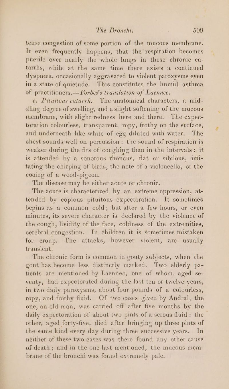 tense congestion of some portion of the mucous membrane. It even frequently happens, that the ‘respiration becomes puerile over nearly the whole lungs in these chronic ca- tarrhs, while at the same time there exists a continued dyspneea, occasionally aggravated to violent paroxysms even in a state of quietude. This constitutes the humid asthma of practitioners.—lorbes’s translation of Laennec. c. Pituitous catarrh. The anatomical characters, a mid- dling degree of swelling, and aslight softening of the mucous membrane, with slight redness here and there. The expec- toration colourless, transparent, ropy, frothy on the surface, and underneath like white of egg diluted with water. The chest sounds well on percussion: the sound of respiration is weaker during the fits of coughing than in the intervals: it is attended by a sonorous rhoncus, flat or sibilous, imi- tating the chirping of birds, the note of a violoncello, or the cooing of a wood-pigeon. The disease may be either acute or chronic. The acute is characterized by an extreme oppression, at- tended by copious pituitous expectoration. Jt sometimes begins as a common cold; but after a few hours, or even minutes, its severe character is declared by the violence of the cough, lividity of the face, coldness of the extremities, cerebral congestion. In children it is sometimes mistaken for croup. The attacks, however violent, are usually transient. The chronic form is common in gouty subjects, when the gout has become less distinctly marked. Two elderly pa- tients are mentioned by Laennec, one of whom, aged se- venty, had expectorated during the last ten or twelve years, in two daily paroxysms, about four pounds of a colourless, ropy, and frothy fluid. Of two cases given by Andral, the one, an old man, was carried off after five months by the daily expectoration of about two pints of a serous fluid: the - other, aged forty-five, died after bringing up three pints of the same kind every day during three successive years. In neither of these two cases was there found any other cause of death; and in the one last mentioned, the mucous mem brane of the bronchi was found extremely pale.