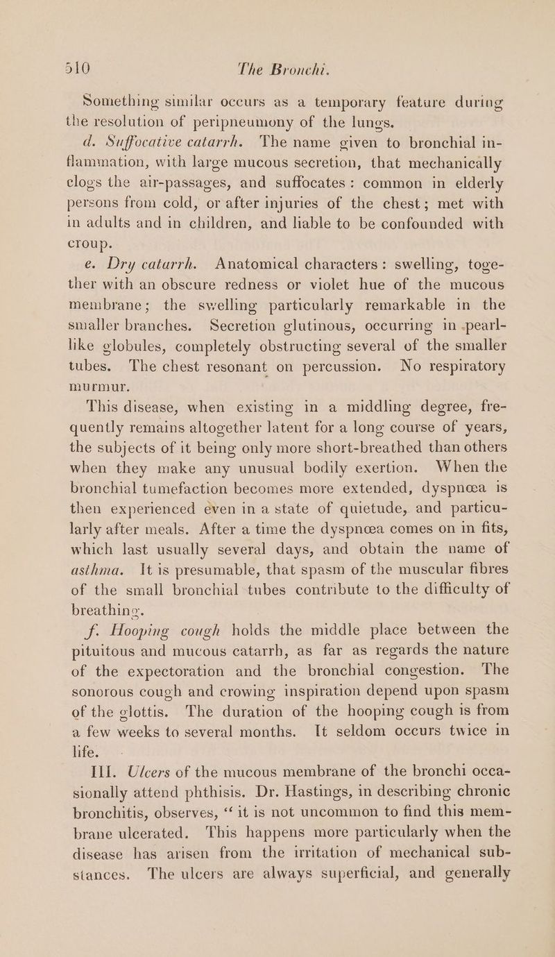 Something similar occurs as a temporary feature during the resolution of peripneumony of the lungs. d. Suffocative catarrh. The name given to bronchial in- flammation, with large mucous secretion, that mechanically clogs the air-passages, and suffocates: common in elderly persons from cold, or after injuries of the chest; met with in adults and in children, and liable to be confounded with croup. e. Dry catarrh. Anatomical characters: swelling, toge- ther with an obscure redness or violet hue of the mucous membrane; the swelling particularly remarkable in the smaller branches. Secretion glutinous, occurring in .pearl- like globules, completely obstructing several of the smaller tubes. The chest resonant on percussion. No respiratory murmur. This disease, when existing in a middling degree, fre- quently remains altogether latent for a long course of years, the subjects of it being only more short-breathed than others when they make any unusual bodily exertion. When the bronchial tumefaction becomes more extended, dyspnea is then experienced even ina state of quietude, and particu- larly after meals. After a time the dyspnoea comes on in fits, which last usually several days, and obtain the name of asthma. It is presumable, that spasm of the muscular fibres of the small bronchial tubes contribute to the difficulty of breathing. f. Hooping cough holds the middle place between the pituitous and mucous catarrh, as far as regards the nature of the expectoration and the bronchial congestion. The sonorous cough and crowing inspiration depend upon spasm of the clottis. The duration of the hooping cough is from a few weeks to several months. It seldom occurs twice in life. Ill. Ulcers of the mucous membrane of the bronchi occa- sionally attend phthisis. Dr. Hastings, in describing chronic bronchitis, observes, “‘ it is not uncommon to find this mem- brane ulcerated. This happens more particularly when the disease has arisen from the irritation of mechanical sub- stances. The ulcers are always superficial, and generally