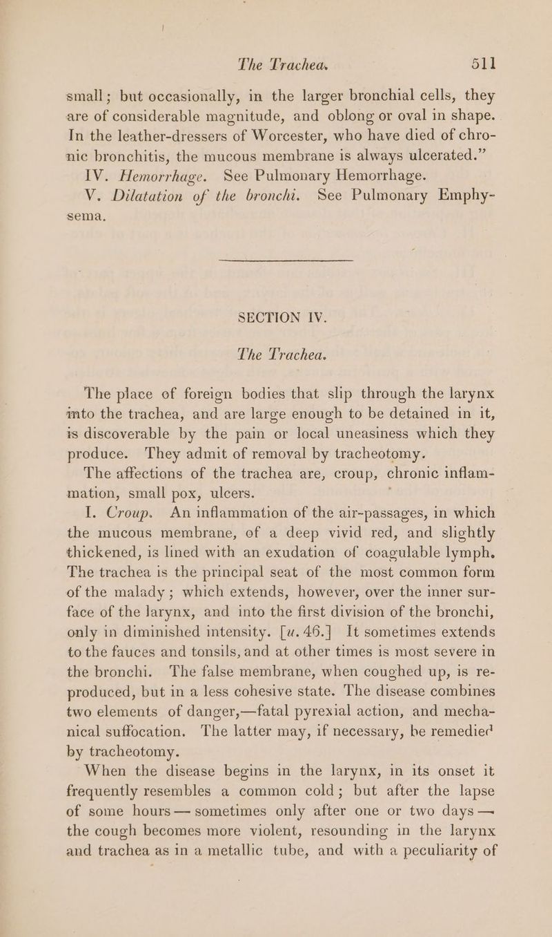 small; but occasionally, in the larger bronchial cells, they are of considerable magnitude, and oblong or oval in shape. In the leather-dressers of Worcester, who have died of chro- nic bronchitis, the mucous membrane is always ulcerated.” IV. Hemorrhage. See Pulmonary Hemorrhage. V. Dilatation of the bronchi. See Pulmonary Emphy- sema, SECTION IV. The Trachea. The place of foreign bodies that slip through the larynx mto the trachea, and are large enough to be detained in it, is discoverable by the pain or local uneasiness which they produce. They admit of removal by tracheotomy. The affections of the trachea are, croup, chronic inflam- mation, small pox, ulcers. I. Croup. An inflammation of the air-passages, in which the mucous membrane, of a deep vivid red, and slightly thickened, is lined with an exudation of coagulable lymph. The trachea is the principal seat of the most common form of the malady ; which extends, however, over the inner sur- face of the larynx, and into the first division of the bronchi, only in diminished intensity. [w.46.] It sometimes extends to the fauces and tonsils, and at other times is most severe in the bronchi. The false membrane, when coughed up, is re- produced, but in a less cohesive state. The disease combines two elements of danger,—fatal pyrexial action, and mecha- nical suffocation. The latter may, if necessary, be remedied by tracheotomy. When the disease begins in the larynx, in its onset it frequently resembles a common cold; but after the lapse of some hours— sometimes only after one or two days —~ the cough becomes more violent, resounding in the larynx and trachea as in a metallic tube, and with a peculiarity of