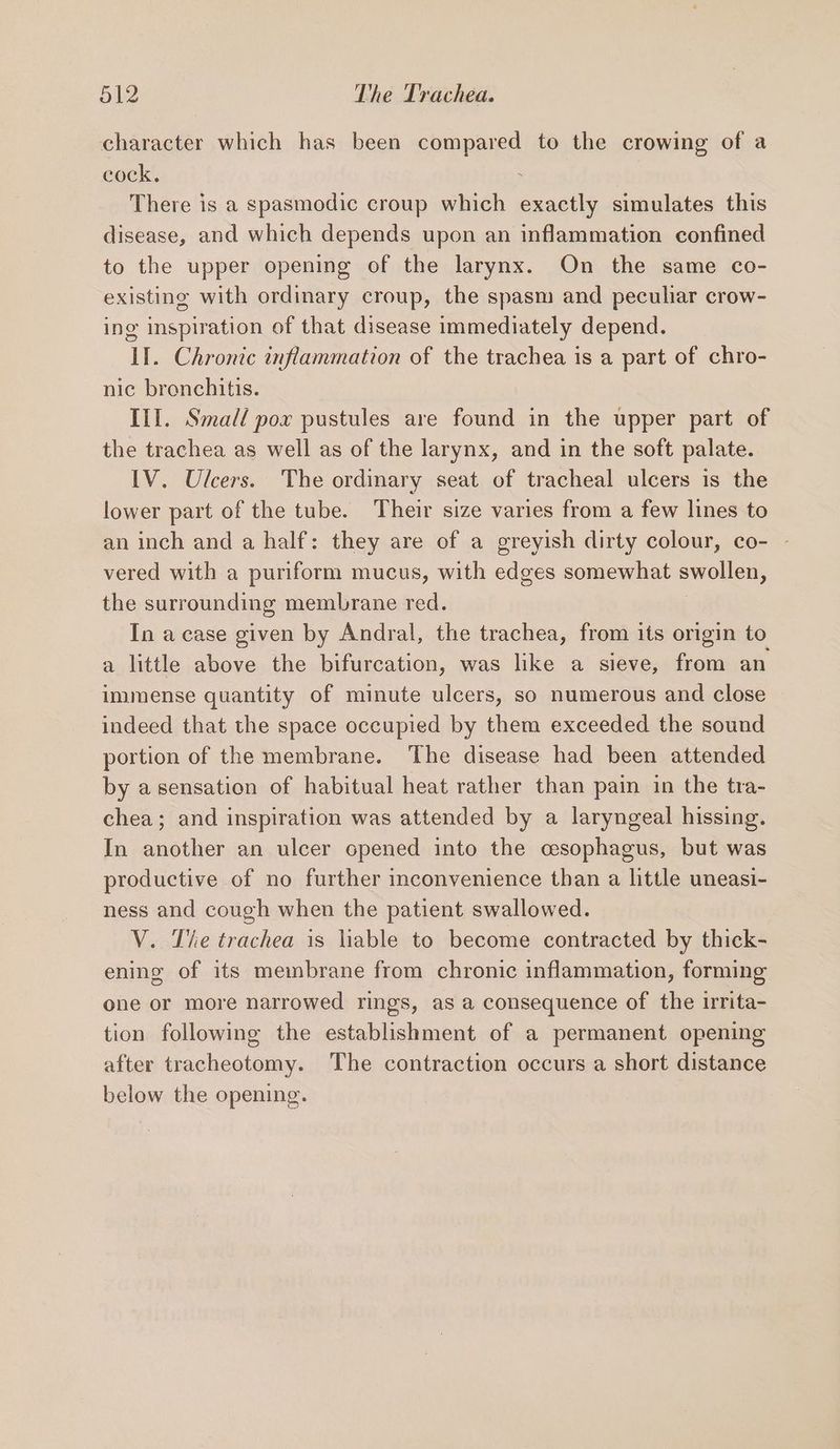 pil? The Trachea. character which has been compared to the crowing of a cock. There is a spasmodic croup which exactly simulates this disease, and which depends upon an inflammation confined to the upper opening of the larynx. On the same co- existing with ordinary croup, the spasm and peculiar crow- ing inspiration of that disease immediately depend. lI. Chronic inflammation of the trachea is a part of chro- nic brenchitis. Ill. Small pox pustules are found in the upper part of the trachea as well as of the larynx, and in the soft palate. IV. Ulcers. The ordinary seat of tracheal ulcers is the lower part of the tube. Their size varies from a few lines to an inch and a half: they are of a greyish dirty colour, co- - vered with a puriform mucus, with edges somewhat swollen, the surrounding membrane red. In a case given by Andral, the trachea, from its origin to a little above the bifurcation, was like a sieve, from an immense quantity of minute ulcers, so numerous and close indeed that the space occupied by them exceeded the sound portion of the membrane. The disease had been attended by asensation of habitual heat rather than pain in the tra- chea; and inspiration was attended by a laryngeal hissing. In another an ulcer opened into the cesophagus, but was productive of no further inconvenience than a little uneasi- ness and cough when the patient swallowed. V. The trachea is liable to become contracted by thick- ening of its membrane from chronic inflammation, forming one or more narrowed rings, as a consequence of the irrita- tion following the establishment of a permanent opening after tracheotomy. The contraction occurs a short distance below the opening.