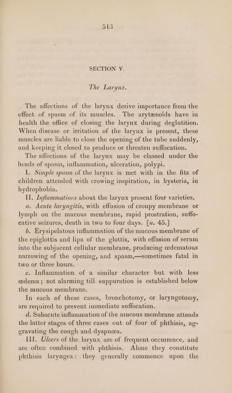 SECTION V. The Larynx. The affections of the larynx derive importance from the effect of spasm of its muscles. The arytznoids have in health the office of closing the larynx during deglutition. When disease or irritation of the larynx is present, these muscles are liable to close the opening of the tube suddenly, and keeping it closed to produce or threaten suffocation. The affections of the larynx may be classed under the heads of spasm, inflammation, ulceration, polypi. I. Semple spasm of the larynx is met with in the fits of children attended with crowing inspiration, in hysteria, in hydrophobia. : II. Inflammations about the larynx present four varieties. a. Acute laryngitis, with effusion of croupy membrane or lymph on the mucous membrane, rapid prostration, suffo- cative seizures, death in two to four days. [u. 45.] b. Erysipelatous inflammation of the mucous membrane of the epiglottis and lips of the glottis, with effusion of serum into the subjacent cellular membrane, producing cedematous narrowing of the opening, and spasm,—sometimes fatal in two or three hours. c. Inflammation of a similar character but with less cedema; not alarming till suppuration is established below the mucous membrane. In each of these cases, bronchotomy, or laryngotomy, are required to prevent immediate suffocation. d. Subacute inflammation of the mucous membrane attends the latter stages of three cases out of four of phthisis, ag- gravating the cough and dyspneea. III. Ulcers of the larynx are of frequent occurrence, and are often combined with phthisis. Alone they constitute phthisis laryngea: they generally commence upon the