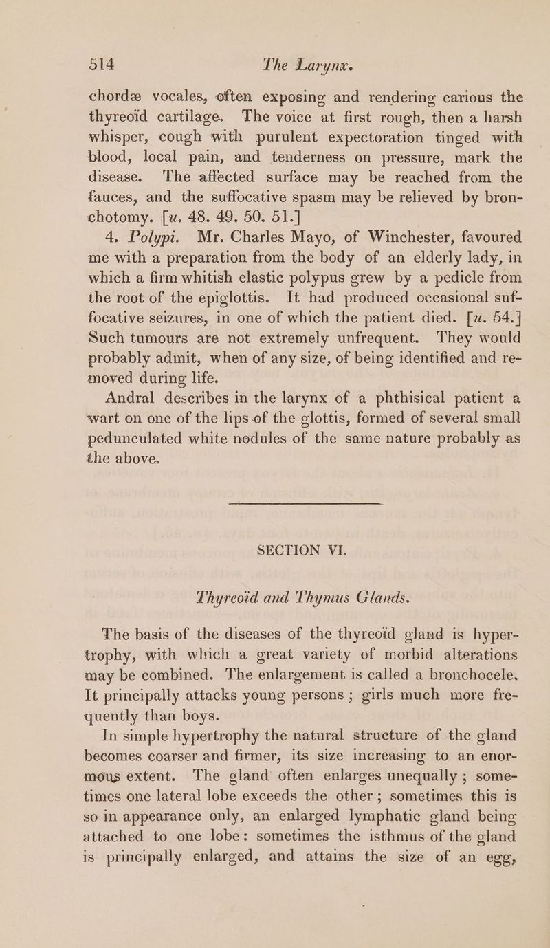 chord vocales, often exposing and rendering carious the thyreoid cartilage. The voice at first rough, then a harsh whisper, cough with purulent expectoration tinged with blood, local pain, and tenderness on pressure, mark the disease. The affected surface may be reached from the fauces, and the suffocative spasm may be relieved by bron- chotomy. [u. 48. 49. 50. 51.] 4. Polypi. Mr. Charles Mayo, of Winchester, favoured me with a preparation from the body of an elderly lady, in which a firm whitish elastic polypus grew by a pedicle from the root of the epiglottis. It had produced occasional suf- focative seizures, in one of which the patient died. [w. 54.] Such tumours are not extremely unfrequent. They would probably admit, when of any size, of being identified and re- moved during life. Andral describes in the larynx of a phthisical patient a wart on one of the lips of the glottis, formed of several small pedunculated white nodules of the same nature probably as the above. SECTION VI. Thyreotd and Thymus Glands. The basis of the diseases of the thyreoid gland is hyper- trophy, with which a great variety of morbid alterations may be combined. The enlargement is called a bronchocele. It principally attacks young persons ; girls much more fre- quently than boys. In simple hypertrophy the natural structure of the gland becomes coarser and firmer, its size increasing to an enor- mous extent. The gland often enlarges unequally ; some- times one lateral lobe exceeds the other; sometimes this is so In appearance only, an enlarged lymphatic gland being attached to one lobe: sometimes the isthmus of the gland is principally enlarged, and attains the size of an egg,