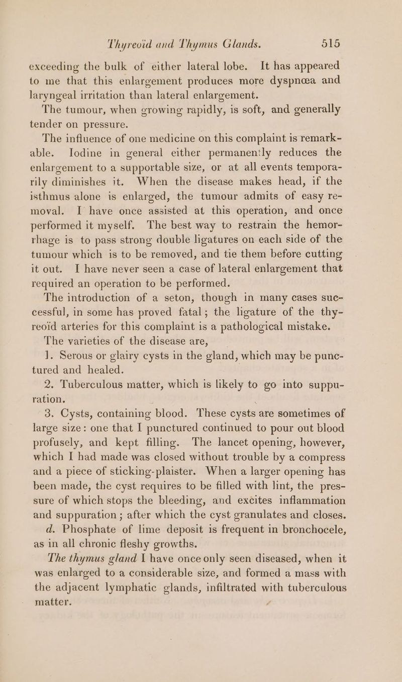 exceeding the bulk of either lateral lobe. It has appeared to me that this enlargement produces more dyspnoea and laryngeal irritation than lateral enlargement. The tumour, when growing rapidly, is soft, and generally tender on pressure. | The influence of one medicine on this complaint is remark~- able. Jodine in general either permanently reduces the enlargement to a supportable size, or at all events tempora- rily diminishes it. When the disease makes head, if the isthmus alone is enlarged, the tumour admits of easy re- moval. I have once assisted at this operation, and once performed it myself. The best way to restrain the hemor- rhage is to pass strong double ligatures on each side of the tumour which is to be removed, and tie them before cutting it out. I have never seen a case of lateral enlargement that required an operation to be performed. The introduction of a seton, though in many cases suc- cessful, in some has proved fatal; the ligature of the thy- reoid arteries for this complaint is a pathological mistake. The varieties of the disease are, _ ]. Serous or glairy cysts in the gland, which may be punc- tured and healed. 2. Tuberculous matter, which is likely to go into suppu- ration. 3. Cysts, containing blood. These cysts are sometimes of large size: one that I punctured continued to pour out blood profusely, and kept filling. The lancet opening, however, which I had made was closed without trouble by a compress and a piece of sticking-plaister. When a larger opening has been made, the cyst requires to be filled with lint, the pres- sure of which stops the bleeding, and excites inflammation and suppuration ; after which the cyst granulates and closes. d. Phosphate of lime deposit is frequent in bronchocele, as in all chronic fleshy growths. The thymus gland 1 have once only seen diseased, when it was enlarged to a considerable size, and formed a mass with the adjacent lymphatic glands, infiltrated with tuberculous matter.