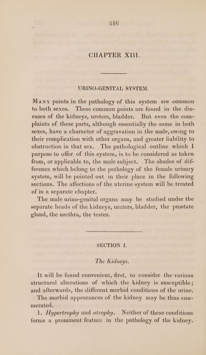 CHAPTER XIII. URINO-GENITAL SYSTEM. Many points in the pathology of this system are common to both sexes. These common points are found in the dis- eases of the kidneys, ureters, bladder. But even the com- plaints of these parts, although essentially the same in both sexes, have a character of aggravation in the male, owing to their complication with other organs, and greater liability to obstruction in that sex. The pathological outline which I purpose to offer of this system, is to be considered as taken from, or applicable to, the male subject. The shades of dif- ference which belong to the pathology of the female urinary system, will be pointed out in their place in the following sections. The affections of the uterine system will be treated of in a separate chapter. The male urino-genital organs may be studied under the separate heads. of the kidneys, ureters, bladder, the prostate gland, the urethra, the testes. SECTION I. The Kidneys. It will be found convenient, first, to consider the various structural alterations of which the kidney is susceptible ; and afterwards, the different morbid conditions of the urine. The morbid appearances of the kidney may be thus enu- merated. 1. Hypertrophy and atrophy. Neither of these conditions forms a prominent feature in the pathology of the kidney.