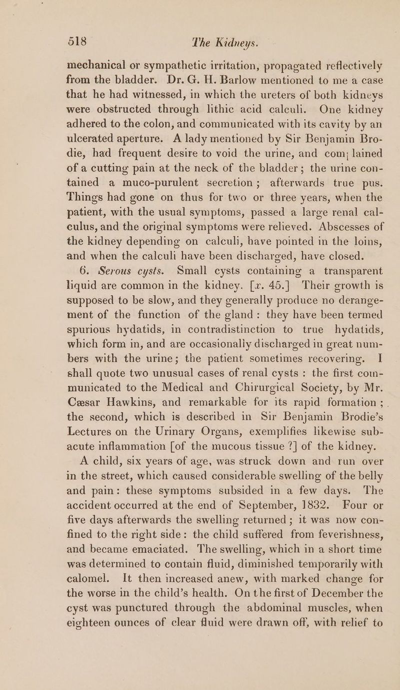 mechanical or sympathetic irritation, propagated reflectively from the bladder. Dr.G. H. Barlow mentioned to me a case that he had witnessed, in which the ureters of both kidneys were obstructed through lithic acid calculi. One kidney adhered to the colon, and communicated with its cavity by an ulcerated aperture. A lady mentioned by Sir Benjamin Bro- die, had frequent desire to void the urine, and com, lained of a cutting pain at the neck of the bladder; the urine con- tained a muco-purulent secretion; afterwards true pus. Things had gone on thus for two or three years, when the patient, with the usual symptoms, passed a large renal cal- culus, and the original symptoms were relieved. Abscesses of the kidney depending on calculi, have pointed in the loins, and when the calculi have been discharged, have closed. 6. Serous cysts. Small cysts containing a transparent liquid are common in the kidney. [v. 45.] Their growth is supposed to be slow, and they generally produce no derange- ment of the function of the gland: they have been termed spurious hydatids, in contradistinction to true hydatids, which form in, and are occasionally discharged in great num- bers with the urine; the patient sometimes recovering. I shall quote two unusual cases of renal cysts : the first com- municated to the Medical and Chirurgical Society, by Mr. Cesar Hawkins, and remarkable for its rapid formation ; . the second, which is described in Sir Benjamin Brodie’s Lectures on the Urinary Organs, exemplifies likewise sub- acute inflammation [of the mucous tissue ?] of the kidney. A child, six years of age, was struck down and run over in the street, which caused considerable swelling of the belly and pain: these symptoms subsided in a few days. The accident occurred at the end of September, 1832. Four or five days afterwards the swelling returned ; it was now con- fined to the right side: the child suffered from feverishness, and became emaciated. The swelling, which in a short time was determined to contain fluid, diminished temporarily with calomel. It then increased anew, with marked change for the worse in the child’s health. On the first of December the cyst was punctured through the abdominal muscles, when eighteen ounces of clear fluid were drawn off, with relief to